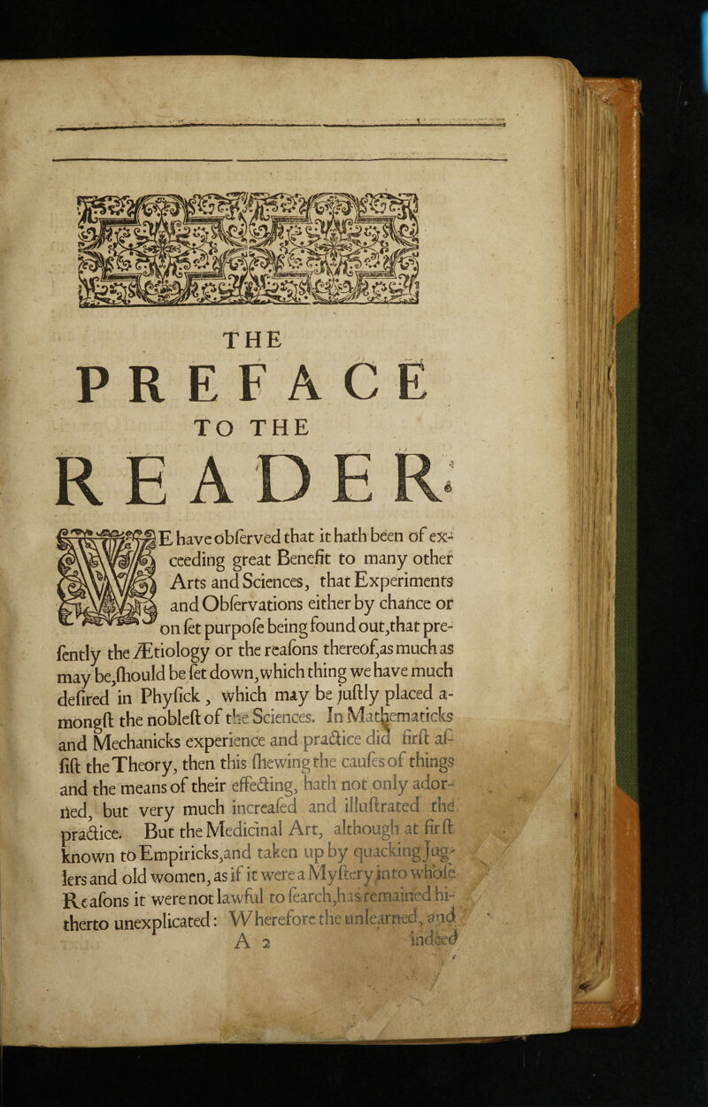 V' -- 1 R TO THE E have obftrved that it hath been of ex¬ ceeding great Benefit to many other Arts and Sciences, that Experiments and Obfervations either by chance of on fet purpofe being found out,that pre- ftntly the iEtiology or the reafons thereof,as much as may be,ftiould be jet down, which thing we have much defired in Phyfick , which may be juftly placed a- mongft the nobleft of the Sciences. In Mathematicks and Mechanicks experience and pradice did firft af fift the Theory, then this (hewing the caufesof things and the means of their effeSing, hath not only ador- iled, but very much incrcafed and illuftrated thd pradice. But the Medicinal Art, although at firft; known toEmpiricks,and taken up by quacking Jug> lers and old women, as if it were a Myftery_into whbfe Reafons it were not lawful to fearch,has.remairied hi¬ therto unexplicated: Wherefore the unlearned, and