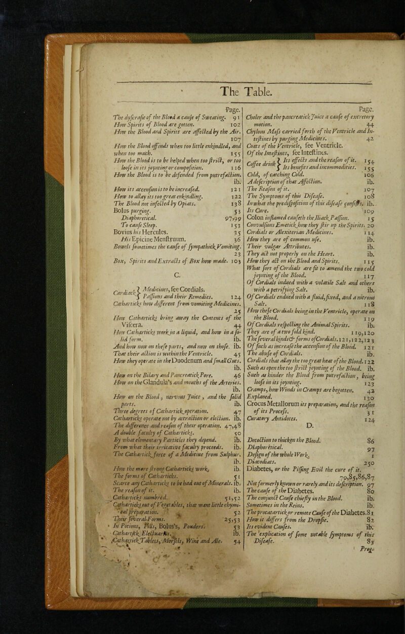 'Page. The dyfcrafe of the Blo§d ^ cauje of Sweating. 91 How Spirits of Blood are gotten. 102 How the Blood and Spirits are ajfeSted by the Air. 107 How the Blood offends when too little enkindledy and when too much. 155 How the Blood is to he helped when too firi^f or too loof ? in i ts joynting or compofition. 116 How the Blood is to he defended from putrefabiion. ib. How its accenfwn is to he incredfed. 12 i How to allay its too great enkindling^ 122 The Blood not infehled by Opiats. 138 holus purging. 53 JDiaphoretical. 97)99 To caufe Sleep. 153 Bovins hi.s Hercules. 3 5 ///iEpicineMenftruum. 36 Bowels fometimes the caufe of fympathickjTomiting. 23 Box-, Spirits andExtraUs of Box how made. 103 •diac'k^ afeV.*) * A'Icdicines, lee Cordialsi Pafftons and their Remedies. 124 Catharticks how different from vomiting Medicines. ^5 How Catharticks bring away the Contents of the Vilcera. 44 How Catharticks workjn a liquid, and how in a fo- lid form. ib. And how now on thefe parts, and now on thofe. ib. That their ablion is within the Tentrkle. 45 How they operate in Duodenum and fmallGuts. ib. How on the Bdary andPancreatickPore. 46 How on f/;cGlandula’s and mouths of the Arteries. ib. How on the Blood ^ nervous Juice , and the folid parts. ib. Three degrees of Cathartick^operation. 47 Catharticks operate not by attraUion or elebiion. ib. The difference andreafon of their operation. 47,48 A double faculty of Catharticks. 50 By what elementary Particles they depend. ib. From what their irritative faculty proceeds. ib. The Cathartick^force of a Medicine from Sulphur. ib. How the more firong Catharticks work. ib. The forms of Catharticks, y i Scarce any Catharticks to he had out of Minerals, ib^ The rcafon of it. ib. Cathartickt numhred. 5^752 Cathartieks out of Hgetahles, that want little chymi- ‘ eal preparation. T- 52 Tpeir fever aLForms. ’ ^5)53 In Potions, Pills, BoIus’s, Poudersi 5 3 Cathart^k-Flebluar0ts.^ ib. iCathqKtiekTMets-i-MorfcIs, Wine and Ale t 54 154 15s 106 ib. 107 108 Page. Choler and the pancreatick Juice a caufe of excretory motion. 44 Chylous Mafs carried forth of theVentrickandln- tef ines by purging Medicines. 42 Coats of the Ventricle, fee Ventricle. Of the Jntefines, fee Inteflints. r fT a ‘ effects and the reafon of it. ojjee rink ^ benefits and incommodities. Cold, of catching Cold. Adefeription of that Affebiion* The Reafon of it. The Symptoms of this Difeafe. In what the predifpofttion of this difeafe confi^s. ib. Its Cure. 109 Colon inflamed caufeth the Jliack^Paffion. 15 Convulfions Fmetickjhow they fir up the Spirits: 20 Cordials or Alexiterian Medicines. 114 How they are of common ufie. ib. Their vulgar Attributes. ib. They act not properly on the Heart. . ib. How they abb on the Blood and Spirits. 11 ^ What fort of Cordials are fit to amend the two cold joynting of the Blood. nj Of Cordials indued with a volatile Salt and others with a petrifying Salt. ib. Of Cordials endued with a fluid,fixed, and a nitrous Salt. 118 How thefe Cordials being in the Vmtricle, operate on the Blood. 11 g Of Cordials refpcbling the Animal Spirits. ib. They are of a twofold kind. 119, i lo The fever al kinds& forms ofCor dials. 121,12 2,12 3 Of fuch as increafe the accenfion of the Blood. 121 The abufe of Cordials. ^ ib. Cordials that allay the too great heat of the Blood. 12Z Such as open the too flribt joynting of the Blood, ib*. Sueh as hinder the Blood from putrefablion, being loofe in its joynting. 123 Cramps, how Winds in Cramps are begotten. 42 Explaned. 130 Crocus Metallorum its preparation, and the reafon of its Procefs. 31 Curatory Antidotes. 124 D. 86 97 I 250 Decoblion to thicken the Blood. Dlaphoretical. Dejign of the whole Work. Diacodiats. Diabetes, or the Piffing Evil the cure of it 79,85,86,87 Not formerly known or rarely and its defeription. 9 7 The caufe of the Diabetes. 80 The conjunbl Caufe chiefly in the Blood. ib; Sometimes in the Reins. ib. The procatartickor remote Caufe ofthe Diabetes. 81 How it differs from the Drop fie. 82 Its evident Caufes. ib. The ^explication of fome notable fymptoms of this Difeafe. 83 Prog.^