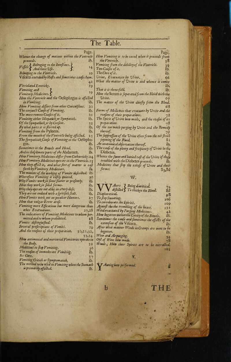 The Table. H ib. 20 ib. 21 ib. 22 ib. ib. 2-3 _ ' , . Page. whence the change of motions within the Ventricle proceeds* „ ' ' ib. rr (ft \ Belonging to the Jnteflines. ^ ^ ^ j4nd their Vfe* 3 , Belonging to the Ventricle. 10 Vilcera exetidedby btafs and fometirhes caafe them. 42 Vitriolated Emeticks. 7 0 Vomiting and ? Vomitory Medicines, \ ^ ^ iiow the Ventricle and the OefopHagUS is affected in Vomiting. Horn Vomiting differs from other Convhlji'onsl Ehe conjmB Canfe of Vomiting. Ehe more remote Caafes of it. Vomiting either Idiopatickfr Sympatick* Of the Sympathkkjor by Confent, By what parts it is fiirred up. Vomiting from the PyloriiS. From the mouth of the Vmtricle bemg affected. Ehe fympathickjOaufe of Vomiting tn the Oefopha gus. ib. Sometimes in the Bowels and Head. ib. And in the\rkmote parts of the Abdomen. ib. How Vomitory Medicines differ from Catharticks'.2 4 How Vomitory Medicines operate in the Ventricle.!^ How they affect itf and what fort of matter is cafl forth by Vomitory Medicines, ib. Ehe manner of the working of Vomits defcrihed. ib'. Wherefore Vomiting ii eajtly Quieted. Why Vomits workjn fame fooner or prefentlyi How they workjn folid forms. Why they operate not alike in e'Very dofei They are not endued with a JpecifckjSalt. How Vomits work^not on peculiar Humors. How that vulgar Error arofe. Vomiting more Efficacious but more dangerous than other Evacuations. 27,28 Ehe indications of Vomiting Medicines to whom per¬ mitted and to whom prohibited. i 8 Vomits difiiHgkiffied; ib. Several prefcriptmis of Vomits. 29 And the reafons of their preparation, 3 b,3 i, 3 2, 33?34 How antimonial and mercurial Vomitories operate in the Body. 3 2 Medicines to fop Vomiting. 36 The reafon of immoderate Vomiting. ib. Jts Cure. V'smiting Critick or Symptomatick. ib. The method to be ufed in Vtmiting when the Stomach u primarily affeBed. ib‘. 26 ib. ib. ib. ib. ib. How Vomiting is to he cured when it proceeds front the Ventricle. , . ^ 3^ Vomiting from the debility of the Ventricle. 3 9 TwoCaufes of it. ibl The Cure of it. ibl Vriney Evacuation by Vrine. _ ' / 66 What the matter of XJrine is rmd whence it comes ibj That it is three-fotdh .. ibi How the Serum is feparatedfrom the Blood ihith the 'Urine. 67 The matter of the 'Urine chiefly from the Blood. 68 Forms of Medicines that evacuate by 'Urine and the reafons of their preparations. qi The Spirit of 'Uriue hoW made, and the reafon of its preparation: -78 Of the too much purging by 'UrinC and the Remedy thereof. -79 The fuppreffion of the XJrine often from the tOd flriB joynting bf the Blood. 8 i An anatomicalobfervation thereof. ib* The caufeof the plenty and frequency bf'Vrine in the Diabetes. 85 Whence the fweet on'dhoniedtaft of the'Urine of thoffi troubled with the Diabetes proceeds. ib. Medicines that Jlop the exCefs of 'Urine and their formsi 85,84 w. > WAters i Being diuretical. 74 difiilled^ To thicken the Blood. 8^ Diaphoretical, To flop Sweating, T0 corroborate the Spirit}, 109 Againfi the the trembling of the kearti 131 Wind evacuated by Purging Medicinesi 42 How begotten within the tavity of the Bowels. ib. Sometimes the caufe and fometimes the ejfeBs of the extenflon of the Vifcera. ibi' After what manner Winds in Cramps are wont to be begotten. Wine andAlefUrgihgl ^4 Oyl of Wine how made. , 78 Woods y How their Spirits are to be expraBed* 163 Y. aiming how performed^ > THE