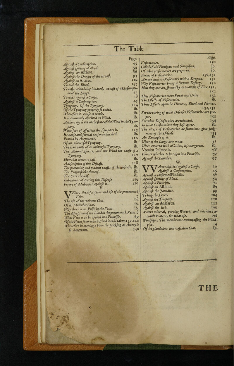 t) 't- Againfi aConfumftion. Againfi fpitting of blood. Againfl cm Afthnia.. Agctinfl the Dropjte of the Breaft. Agninft' cm Afcites. To cool the Blood. Page. 45 86 P3 1 lO HI Tranfpircttionheinghindredj acanfeof ctConfumpti^ on of the Lmgs. ' 33 Troches againfi a Cough. 3 ^ Againfi a Confumptiont 45 Tympany) Of the Tympany.' 114 Of the Tympany properly fo called. jb. Wherefore its caafe ts occult. It is commonly afcrihed to Wind, ib. Authors agree not in the fiate of the Wind in the Tym- puny. tVhat fort of affeUion the Tympany is* Its caufe and formal reafon explicated. . Proved by Arguments. Of an univerfalTympany, The true caufe of an univerfalTympany. The Animal SpiritSy and not Wind the caufe of a Tympany. 1}1 How that comes to pafs. . A defeription of this Difeafe. 11 ^ The procuring and evident caufes of thiiAifeafe. ib. The Prognofiicks thereof. ib. The Cure thereof. ib. Indications of Curing this Difeafe 119 Forms of jMedicines againfi it. 12,0 V. VEinS) the dejeription and ufe of the pneumonick. Wein. 7 The ufe of the veinom Coat. lb. Of its Mufcular Coat. ' ' jb. why there is no PulfeintheV'einSi lb. The dtfpofitiou of the Blood in t he pneumonickF What Vein is to be opened in a Vleurifie. 6p Of the Veins from ‘which Blood is to be taken. 139.140 Wherefore in opening a Vein the pricking an Artery is fo dangerous. 14® ib. 115 lb. 116 ib. ib. Pagd Veficatories. , iS*^ Called of old Phenigms •and Sinapifms, ib. Of what Veficatories are prepared, ib. Forms of Veficatories. i S®> i S i Amo're delicate Veficatory with a Dropace. 151 Why Veficatories bring a fervent Dyfury. 152 How they operateyfhewed by an example of Fire. 151, How Veficatories move Sweat andUrine, 152 The Effe^s of Veficatories. ib. Their Effects upon the HumorSy Blood and Nerves, 152,153 For the curing of what Difeafes Veficatories are pro- per. 153 For what Difeafes they are intended. J54 In what Confiitutions they befi agree. ib. The ulcers of Veficatories do fometimes give judg¬ ment of the Difeafe. 15 S An Example of it, ib. Vlcer of the Lungs how made. 31 Zdeer covered with a Callus, tef f dangerous, ib. Vomica Pulmonis. 7^ Vomits whether to be taken in a Pleurifia 70 Againfi the Jaundies, 9 7 W. X TX T Aters difiilled againfi a Cough. 3 p y Y Againfi a Confumption. 45 Againfi a confirmedPhthifis, 4*^ Againfi /pitting of Blood. 54 Againfi a Pleurifie. 71 Againfi an Afthma. 87 Againfi the Jaundies. 9J> T0 help the Liver, 104 Againfi the Timpany. 120 Againfi an 132 Againfi the Itch. ^ ^ 170 Waters mineral, purging Water/) and vitriolickjt' cidule Waters, for what ufe. 176 Windpipe) The membranes encompaffing the Wind¬ pipe. ^ 4 Of its glanduloM and vafculom Coat^ ibi x'“* tr. THE r**- ■■'X - '-7.5 SJDi.