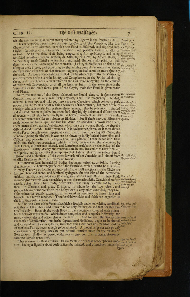 t|)e ftrft ?l»aff!jges. wit, the nervoiB and glandnloiis are repreiented by Figures in the fourth Table. This nervous Coat conltitutes the interior Cavity of the Ventricle, like toaPai C I» Chymital Velfel or Matrace, in which the Food is diifolved, .and digefted into Chyle. Its Fibres chiefly ferve for fenfation, and perhaps fomewhat alfo for rhemrvnuscoat motion. As to the firit, thefe being empty, they ftir up Hunger, and being wrinidedup either through Drynefs, or Saitnefs, or Heat, by Spiced Meats, or Wine, they caufe Thirft: when lharp and Jicid Humours do prick or pull yiffiis. ^ them, it caufes the Gnawing of the Stomach. ,Laftly,’ all Medicines do firfl of all G$ccofthli adupon thefe Fibres, and according to the feiilible imprelTion made upon them, coj.taitoihi - the Operation after this or that manner happens, as fliil anon be more fpecially [mfe, , < declared. As foon as thefe Fibres arc filled by fit Aliment put into the Ventricle, prefently there arifesa certain Satiety and Complacency in the Spirits inhabiting them, and from thence a certain refedion and as it were rejoy cing by the confent of their whole Convention, or of all the fenfitive Soul. In the mean time as the Veins do fuck the molt fubtil part of the Chyle, molt rich Food is given to the vital Flame. ^ ..... • ^ • As to the motion of this Coat, although we fhould deny to it fpontaneous Contradions, yet it very manifeftly appears, that it is frequently diftended, inflated, blown up, and inlarged into a greater Capacity: which comes topafs, Howthempti- not only by the Winds begot within the cavity of the Stomach, but more often by ons and dijien-, the Spirits inhabiting the Fibres themfelves; which, if they be very much irritated and agitated into an explofive Impetuoufnefs, they highly inflate, and diftend them f all at once, whilft they tumultuoufly and in heaps run into them, and fo iiituraifie the whole membrane like to a blown up Bladder. For if thefe nervous Fibres are affeolsd. made hollow and like a Pipe, and that the Wind on afudden is blown into them,’ thereisanecelfitythatthatVeflel about which they are woven, fhould be thereby diftended and dilated. In like manner alfo it is when the Spirits, as it were ftruck with a Fury, dorulh more impetuoufly into them. For this conjnndl Caflfe, the Ventricle, being fo alfeded, is wont to be blown up in Hyfterical Paroxyfms, and Colicks, and very often in the Hypochondriack paflion. From hence alfb fighs arife, and their reciprocations, which happen, becaufe that the Ventricle, by thefe Fibres, is fometimes inflated, and fomctimsthruftback by the Syfiole of the Biafhragma. Laftly, deadly and venemous Medicines, in as much as they ftimulate the Spirtts, and furioufly ftir them up into thefe Fibres, they often induce horrid Inflations and Diftenfions of the other Inwards of the Ventricle, and alraoft from of he the like Reafon we affirm the Tympanie to arife, tympany imud. This Interior Coat in healthful Bodies has many wrinkles, or folds, fliewing themfelves in the hollow Superficies of the Ventricle, which feem to be as it were fo many Furrows or Inclofures, into which the fmall portions of the Chyle are • fcattered here and there, and detained by degrees for the fake of the better con- coTion, and that they might not flow together into a thick Mafs. Thcih Icoldsf^owtkfolds , are mude,for that this Coat is much larger then the exterior flelhy Coat,it is therefore ^j^d^^inkies of neceffary that it fhould have folds, or wrinkles, that it may be contained by the o- ther. In Gluttons and great Drinkers, in whom by the too often, and whalufe, ^ too much filling of the Ventricle the flefhy Coat is very much extended, they have alfo the interior equally extended, all its wrinkles vanifhing, itfeems plain and fmooth like a blown Bladder. Theaforefaid wrinkles and folds are exprefled in the fiift Figure ofthe fourth Table. 2, The next Coat of the Ventricle,which is fpecially and wholly flefhy, confifls al- rk vu\lne codt^ together of fleflry Fibres, and feems to ferve only for motion,and that for the Con- ftheFentiidu tracliv e only. But truly the whole Body of the Ventricle is covered with a mem¬ brane or this flefliyPannicle, which draws it together and compofes it diverfly, for many various ufes and offices that it meets with. And for that the Stomach in Many orders of the work ofChylification, and in the Operation of Medicines, ought to be altered F/kw and changed intoyariousgeftures, therefore this Coat contains manifold orders of motional Fibres, never enough to be admired. Although it be not eafie to def cribethem i)cing fo very intricate, yet becaufe it makes much for the reafbns of Evacuation, I fljalltomy power endeavour to give you this particular Anatomie hitherto almoft untouched. , . h w the {urni-' That you may fee this Furniture, let the Ventricle of a Man or Sheep being emp- ^hesto- tied, having a ligature about both orifices,-be inflated, and oftentimes immerkd ^ach my k