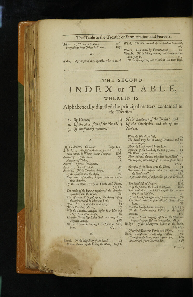 Urines, Of Vrines in Feavers^ Prognojlkkj from Vrines in Feavers, 107 W. 1 Water, A principle of the Chymifrr-i what it is, 6 Wind, Ihe Nerth-wind apt'to produceCatarrhfy Wines, How made hy Fermentation, 22 Womb, Of the falling down of the Womb in Wo¬ men lying In, 14^ Of the diftempers of the Womb at that time, ibid. THE SECOND INDEX or TABLE, WHEREIN IS Alphabetically digefted the principal matters contained in the Treatifes 1. Of Urines^ 2. of the Jccenfion of the !Blood> 3. Of tmfcukry motion. A. I Ccidentcs, OfVrine, Page i, 2, ' _ AirCj Stuffed with nitrous particles, 27 More nitrous in Winter than in Summer, ibid. Anatomy, Of the Brain, 5 5 Anatomy of Urine, i Animal Spirits, fee Spirits, Appetite, Hosa [tir’d up, 91 Arteries, Of the Carotidic Artery, Us. ' Of its afcenfion intothe skitll, 7^ Experiments of injetling Liquors into the Caro¬ tidic Arteries, 7 ^ Of the Carotidic Artery in Fowls and Fijhes, 7^, 77- ‘The reafon of the joyning together of the Arteries afcending into the Brain, 82 ‘Ihe difference of the paffage of the Artery pajfrng through the sk^U in Man and Beafl, 84 Of the Arteries Carotides in an Horfe, 85 • Of the Vertebral Artery, 87 Why the Carotides Arteries differ in a Man and Horfe from other Beafis, 88 How the Nerves lih^ Reins bind the frun\ of the Hepatic Artery, idS Of the Arteries belonging to the Spine or Bac}^ bone, 17^3180, / B. Blood, Of the inkindling of the Blood, 2 4 Several opinions of the beat of the Blood, 2 6,2 7, 4. Of the Anatomy of the Srain : and 5. of the defcription and ufe of tl^e fierVes. Blood the life of the foul, 25 Lhe Blood very hot in living Creatures, and for what reafon, ibid. How the Blood cometh by its beat, 27 Effluvia of the Blood lik^ the foot of flame, 29 Lhe Blood requires Ventilation, ibid. How the Vital flame is inkindled in the Blood, 3 0 The reafon of the change of the colour of the blood, 30,31. fhe office of the Heart as to the Blood, 31 ‘The animal foul depends upon the temperature of the bloody mafr, * » ibid, A plentiful ffocl^ of inflamable oyl is in the blood, 32 fhe Blood full of Sulphur, ibid. Why the flame of the blood is not feen, ibid, fhe Blood affords an Elafiic Copula for the mo¬ tion of the Mufcles, 45 Of the Blood flowing to and from the Brain, The Blood carted to four difrinli places of the head, 88 Whether bloody-humor nourifhes, 130,131. Of the Blood-carrying Veffels in the [pinal marrow, 119 Why the Blood carrying Veffels in the Spine art frequently ingraffed one into another, 1 So, 181, Bodys, Of the Chamfered Bodies in the bi'aia, J02, 103. Of their difference in F owls and F ifhes, 103. Bone, Cuniform or Wtdg-likp, its office, 70 Of the five-like Bone, what it ferves for, 100 Another ufe of the Cribrous Bone, 13 S 'Bofoms,