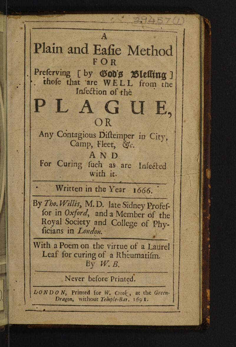 ■“ .. ■ ^___ ___ __ A Plain and Eafie Method for Preferring [ by dSoD’jS J&lefltttff ] thofe that are WELL from the Infeftion of the PLAGUE, OR Any Contagious Difteinper in City, Camp, Fleet, <§V. and For Curing fuch as are Infected with it. T—;— e ■ ' -—-—.—^ i * Written in the Year 1666. - mi,, mu | | M|| , _ _ . • By Tho. Willis, M. D. late Sidney Profef- for in Oxford,, and a Member of the Royal Society and College of Phy- ficians in London. * With a Poem on the virtue of a Laurel Leaf for curing of a Rheumatifm. By W.B. Never before'Printed. ——n———- -p — ■] * hO N D 0 N, Primed for IV. CrcoJ^, ac the Green- Dragon, without Temple-Bar. 169 I.