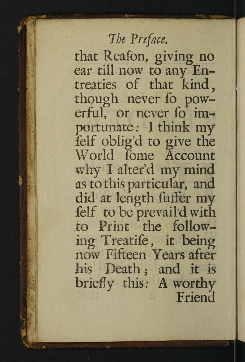 7 be P re face. that Reafon, giving no ear till now to any En¬ treaties of that kind, though never fo pow¬ erful, or never fo im¬ portunate ; I think my felf oblig’d to give the World iome Account why I alter’d my mind as to this particular, and did at length fuffer my felf to be prevail’d with to Print the follow¬ ing Treatife, it being now Fifteen Years after his Death ; and it is briery this: A worthy Friend /