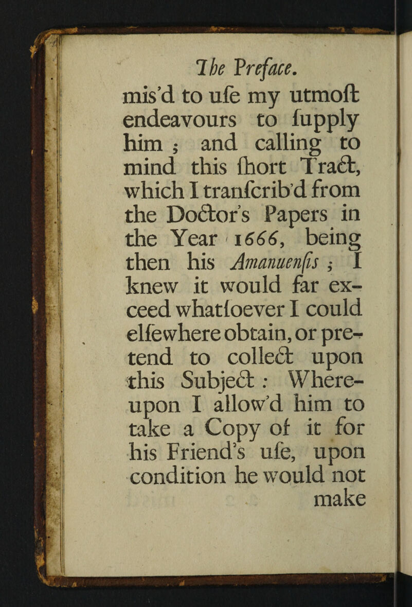 mis’d to ufe my utmoft endeavours to fupply him j and calling to mind this fhort Tra£t, which I tranfcrib’d from the Dolor’s Papers in the Year 1666, being then his Amanuenfis ; I knew it would far ex¬ ceed whatloever I could elfewhere obtain, or pre¬ tend to colled: upon this Subject: Where¬ upon I allow’d him to take a Copy of it for his Friends ufe, upon condition he would not make