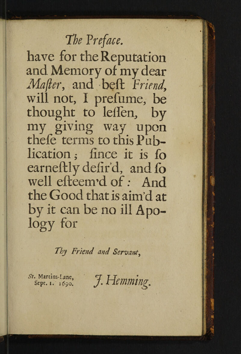have for the Reputation and Memory of my dear Ma/ier, and,-heft Friend, will not, I prefume, be thought to leilen, by my giving way upon thefe terms to this Pub¬ lication j iince it is fo earneftly delir’d, and fo well efteenvd of; And the Good that is aim’d at by it can be no ill Apo¬ logy for Thy Friend and Servattf, St. Martins-Lane, Sepr. i, 1^90.