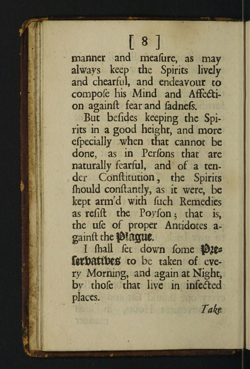 manner and meafure, as may always keep the Spirits lively and chearful, and endeavour to compole his Mind and Affecti¬ on againft fear and fadnefs. But befides keeping the Spi¬ rits in a good height, and more efpecially when that cannot be done, as in Perfons that are naturally fearful, and of a ten¬ der Conftitution, the Spirits fhould conftantly, as it were, be kept arm’d with fuch Remedies as refill the Poyfon 5 that is, the ufe of proper Antidotes a - gainft the f&iltgttg. I (hall fet down fome ftrtattoeg to be taken of eve¬ ry Morning, and again at Night, by thofe that live in infeCted places.