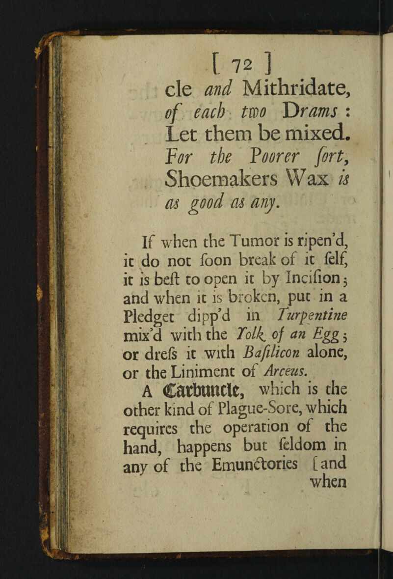 cle and Mithridate, of each two T)rams : Let them be mixed. For the Footer fort, Shoemakers Wax u as good as any. If when the Tumor is ripen’d, it do not foon break of it felf, it is bell to open it by Incifion 5 and when it is broken, put in a Pledget dipp’d in Turpentine mix’d with the Tolk. of an Egg 5 or drefs it with Bafilicon alone, or the Liniment of Arceus. a Carbuncle, which is the other kind of Plague-Sore, which requires the operation of the hand, happens but leldom in any of the Emunctories [ and when