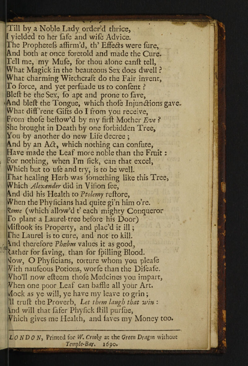Till by a Noble Lady order’d thrice, yielded to her fafe and wife Advice. [The Prophetefs affirm’d, th5 Effe&s were fiire. And both at once foretold and made the Cure. Tell me, my Mufe, for thou alone canft tell, What Magick in the beauteous Sex does dwell ? What charming Witchcraft do the Fair invent. To force, and yet perfuade us to confent ? Bleft be the Sex, lo apt and prone to lave, »&nd bleft the Tongue, which thole Injunctions gave. What diff’rent Gifts do I from you receive, From thole bellow’d by my firft Mother Eve ? She brought in Death by one forbidden Tree, You by another do new Life decree ; A.nd by an Ad, which nothing can confute, Have made the Leaf more noble than the Fruit: For nothings when I’m lick, can that excel, Which but to ule and try, is to be well. That healing Herb was lomething like this Tree, Which Alexander did in Villon fee, /Vnd did his Health to Ptolemy reftore, When the Phyficians had quite gi’n him o’re. R.ome (which allow’d t’ each mighty Conqueror To plant a Laurel-tree before his Door) Vliftook its Property, and plac’d it ill; The Laurel is to cure, and not to kill. \nd therefore Phoebus values it as good, lather for faving, than for Ipilling Blood, vlow, O Phyficians, torture whom you pleafe With nauleous Potions, worfe than the Dileale. Vho’ll now efteem thole Medcines you impart, Vhen one poor .Leaf can baffle all your Art. ^lock as ye will, ye have my leave to grin; ’ll truft the Proverb, Let them laugh that win : ind will that lafer Phyfick Hill purfue, Vhich gives me Health, and laves my Money too. ail LONDON, Printed for W. Croo\e at the Green Dragon without Temple-Bar* 169 o.