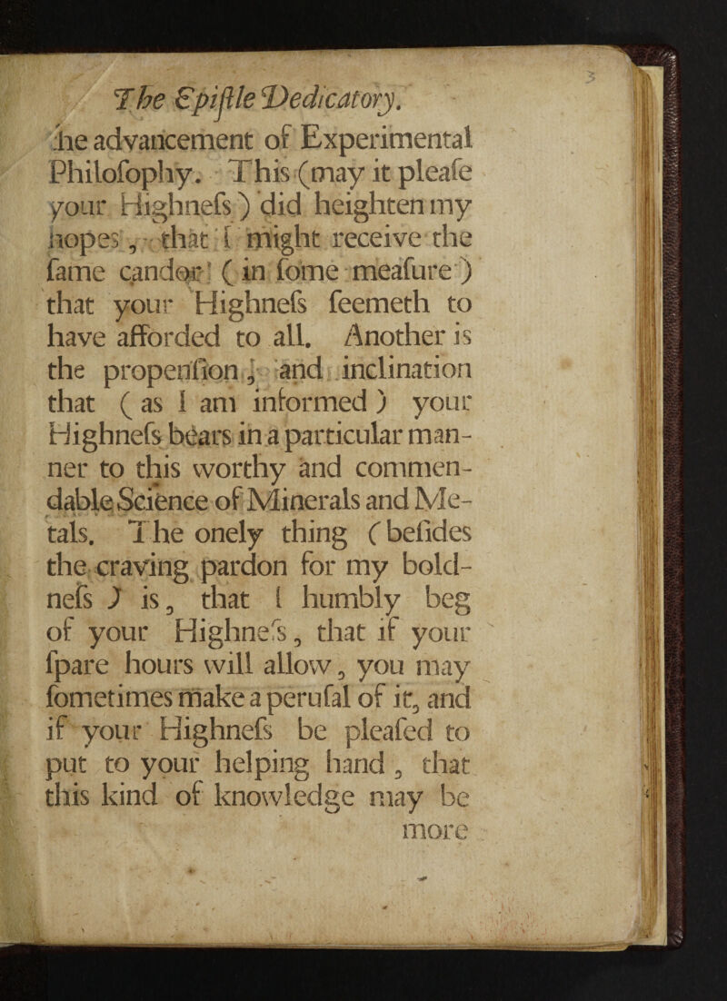 :he advancement of Experimental Philofophy. This (may it pleafe your Highnefs) did heighten my Hopes, that l might receive the fame candor (in fome meafure ) that your Highnefs feemeth to have afforded to all. /Another is the propenlion, and inclination that ( as i am informed ) your Highnefs hears in a particular man¬ ner to this worthy and commen- ' -■s> ' * ■- tals. The onely thing (befides the craving pardon for my bold- nefs ) is 3 that 1 humbly beg of your Highnefs, that if your fpare hours will allow , you may fometimes make a perufal of it, and if your Highnefs be pleafed to put to your helping hand , that this kind of knowledge may be more