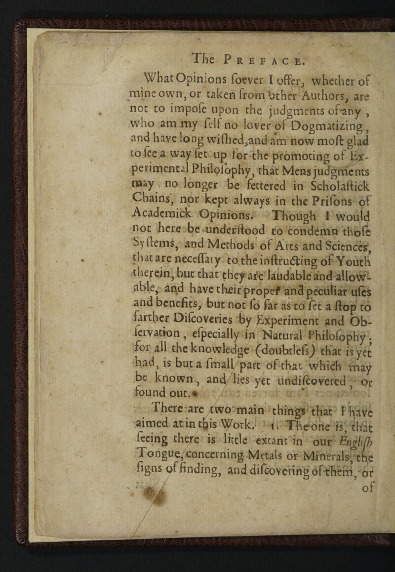 Wlrat Opinions foever I offer, whether of mine own, or taken from other Authors, are not to impale upon the judgments of-any , who am my felfno lo/ver oi Dogmatizing, and have long wifhed,and am now mofl glad to lee a way let up lor the promoting ol Ex¬ perimental Philolophy, that Mens judgments naay no longer be fettered in Scholaftick Chains, nor kept always in the Prilons of Academick Opinions. Though I would not here be underltood to condemn thole Sy items, and Methods ol Arts and Sciences, that are neceflaty to the in (trusting of Youth therein, but that they are laudable and allow¬ able, and have their propef and peculiar ules and benefits, but not lo far as to fet a ftop to farther Dilcoveries by Experiment and Ob¬ servation, efpecially in Natural Philolophy. foi ali the knowledge (doubtlels^ that is yet had, is but a fmall part of that which may be known, and/lies yet undi/covered , or found out.# ' ’ There are Two main things that ! have aimed at in this Work. t. The~one is, that leeing there is little excam in our Tongue, concerning Metals or Minerals/tfie figns of finding, and dilcoveringof them or of