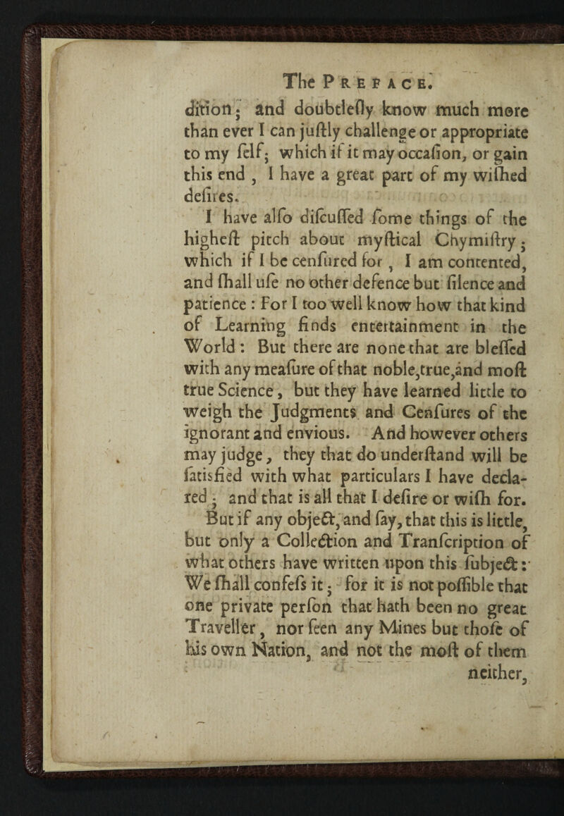 this end , I have a great part of my wiihed defires. I have alfo difcuffed Some things of the higheft pitch about myftical Chymiftry; which if i be cenfured for, I am contented, and fliall ufe no other defence but filence and patience : For I too well know how that kind of Learning finds entertainment in the World : But there are none that are bleflcd with any mealure of that noble,true,and moll true Science, but they have learned little to weigh the Judgments and Cenfures of the ignorant and envious. And however others may judge, they that dounderftand will be Satisfied with what particulars I have decla¬ red • and that is all that I defire or wifh for. But if any objett, and fay, that this is little, but only a Colledlion and Tranlcription of what others have written upon this fubjedt: We fhail confefs it; for it is not polfible that one private perlon that hath been no great Traveller, nor feen any Mines but thole of his own Nation, and not the moll of them neither.