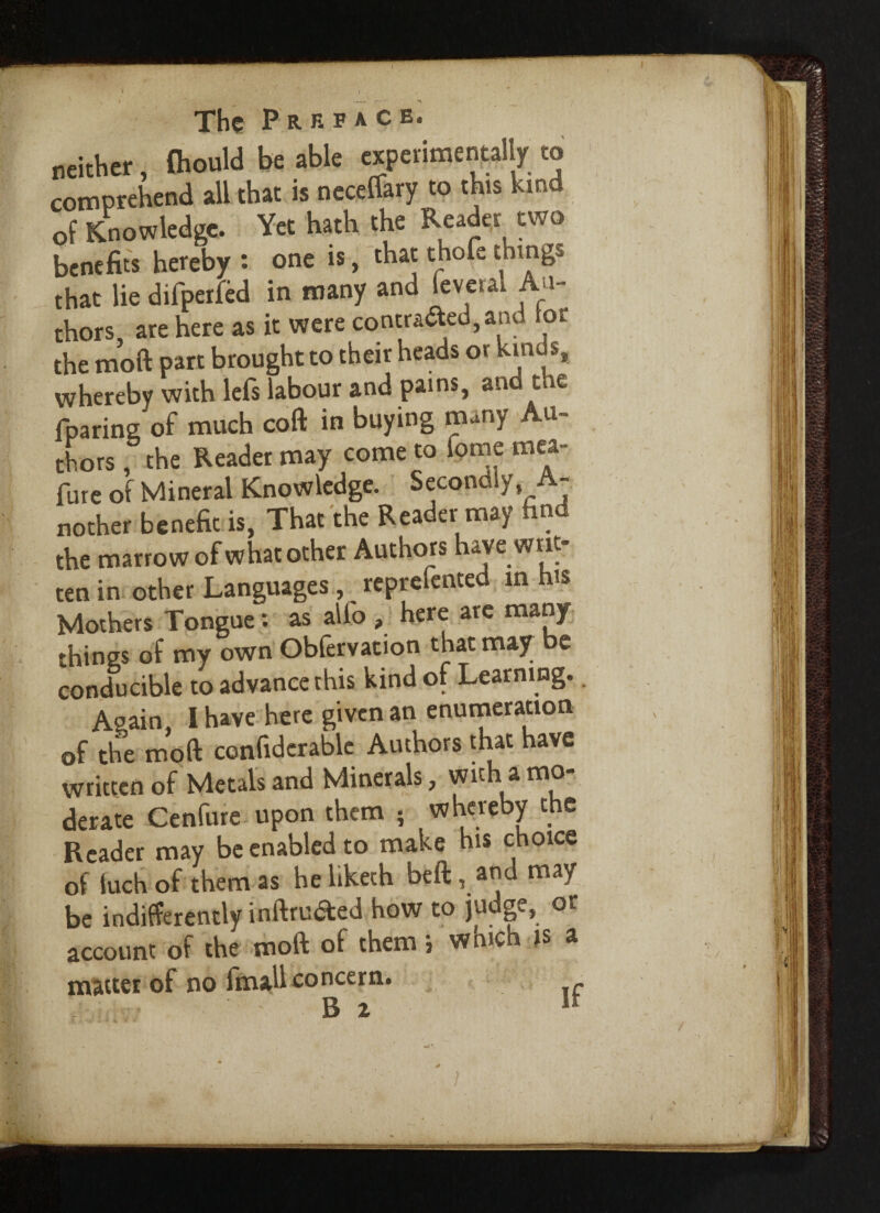 neither, (hould be able experimentally to comprehend all that is neceffary to this kind of Knowledge. Yet hath the Reader two benefits hereby : one is, that thofe things that lie difperfed in many and feveral An¬ chors, are here as it were contraband tor the moft part brought to their heads or kin \ whereby with lefs labour and pains, and the fparing of much coft in buying many Au¬ thors , the Reader may come to fome mea- fure of Mineral Knowledge. Secondly, A- nother benefit is, That the Reader may find the marrow of what other Authors have writ¬ ten in other Languages, reprefented in h« Mothers Tongue: as alfo , here are many things of my own Obfervation that may be conducive to advance this kind of Learning.. Again, l have here given an enurneration of the moft confidcrablc Authors that have written of Metals and Minerals, with a mo¬ derate Cenfure upon them ; whereby the Reader may be enabled to make his choice of iuch of them as he liketh beft, and may be indifferently inftru&ed how to judge, or account of the moft of them i wmch is a matter of no fmall concern.