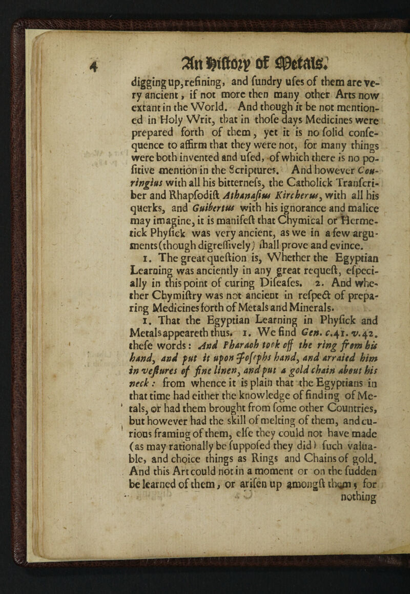 digging up5refining* and fundry ufes of them arc ve¬ ry ancient, if not more then many other Arts now extant in the World. And though it be not mention¬ ed in Holy Writ, that in thofe days Medicines were prepared forth of them, yet it is nofolid confe- quence to affirm that they were not, for many things were both invented and ufed, of which there is no po- fitive mention in the Scriptures. And however Cou- ringius with all his bitternefs, the Catholick Tranfcri- ber and Rhapfodift AthAnafius Kircberus, with all his querks, and Guiberttu with his ignorance and malice may imagine, it is manifeft that Chymical or Herme- tick Phyfiek was very ancient, as we in a few argu¬ ments (though digreffivelyj ihall prove and evince. i. The great queftion is. Whether the Egyptian Learning was anciently in any great requeft, efpcci- ally in this point of curing Pifeafes. 2. And whe¬ ther Chymiftry was not ancient in refpeft of prepa¬ ring Medicines forth of Metals and Minerals. 1. That the Egyptian Learning in Phyfiek and Metalsappeareth thus. 1. We find Gen.c,41.^42. thefe words: And fharaoh took off the ring from bti handy and put it upon fpofephs hand, and arraied him in veftures of fine linen, and put a gold chain about his neck: from whence it is plain that the Egyptians in that time had either the knowledge of finding of Me- * tals, or had them brought from fome other Countries, but however had the skill of melting of them, andcu- 1 rious framing of them, elfe they could not have made (as may rationally be fuppofed they did) fuch valua- • • a a • « • • 1 /’'M • r a a And this Art could not in a moment or on the fudden be learned of them, or arifen up among ft thijn $ for