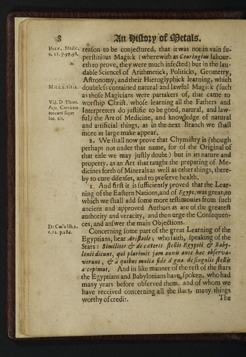 IS I loe. cir. IM'Of f M Hcnr. Medic. reafcn to be conjeftured, that it was not in vain fu- c. n.p.^s* perftitious Magick (wherewith as Gottringius labour- eth to prove, they were much infected) but in the lau¬ dable Sciences of Arithmetic!^ Politicks, Geometry, Aftronomy, and their Hieroglyphick learning, which Mit c.x.v.ist. doubtlefs contained natural and lawful Magick ffuch as thofe Magicians were partakers of, that came to vid.D Thom, yvorfhip Chrift, whofe learning all the Fathers and wLm Tuper01 Interpreters dojuftifie to be good, natural, and law¬ ful; the Art of Medicine, and knowledge of natural and artificial things, as In the next Branch we (hall more at large make appear. 2. We (hall now prove that Chymiftry is (though perhaps not under that name, for of the Original of that title we may juftly doubt) but in its nature and property, as an Art that taught the preparing of Me¬ dicines forth of Minerals as well as other things, there¬ by to cure difeafes, and to preferve health. i. And firft it is fufficiently proved that the Lear¬ ning of the Eaftern Nations,and of Egypt,was grcat^o which we (hall add fome more teftimonies from fuch ancient and approved Authors as are of the greatcft authority and veracity, and then urge the Confequen- ces, and anfwer the main Obje&ions. Concerning fome part of the great Learning of the Egyptians, hear Arifiotle * who faith, (peaking of the Stars : Similiter & de ceteris fields Egyptii & Baby- loniidicunt, qui plurtmis jam annis ante h*c ebferva- verunt, & a quibus multa fide d gna defingalis fleRis a^cepimus, And in like manner of the reft of the ftars the Egyptians and Babylonians have* fpoken, who had many years before obferved them, and of whom we have received concerning all the ltais> many things worthy ofcredit. The D- Cee’o lib.i. c.1z. p,z86. t