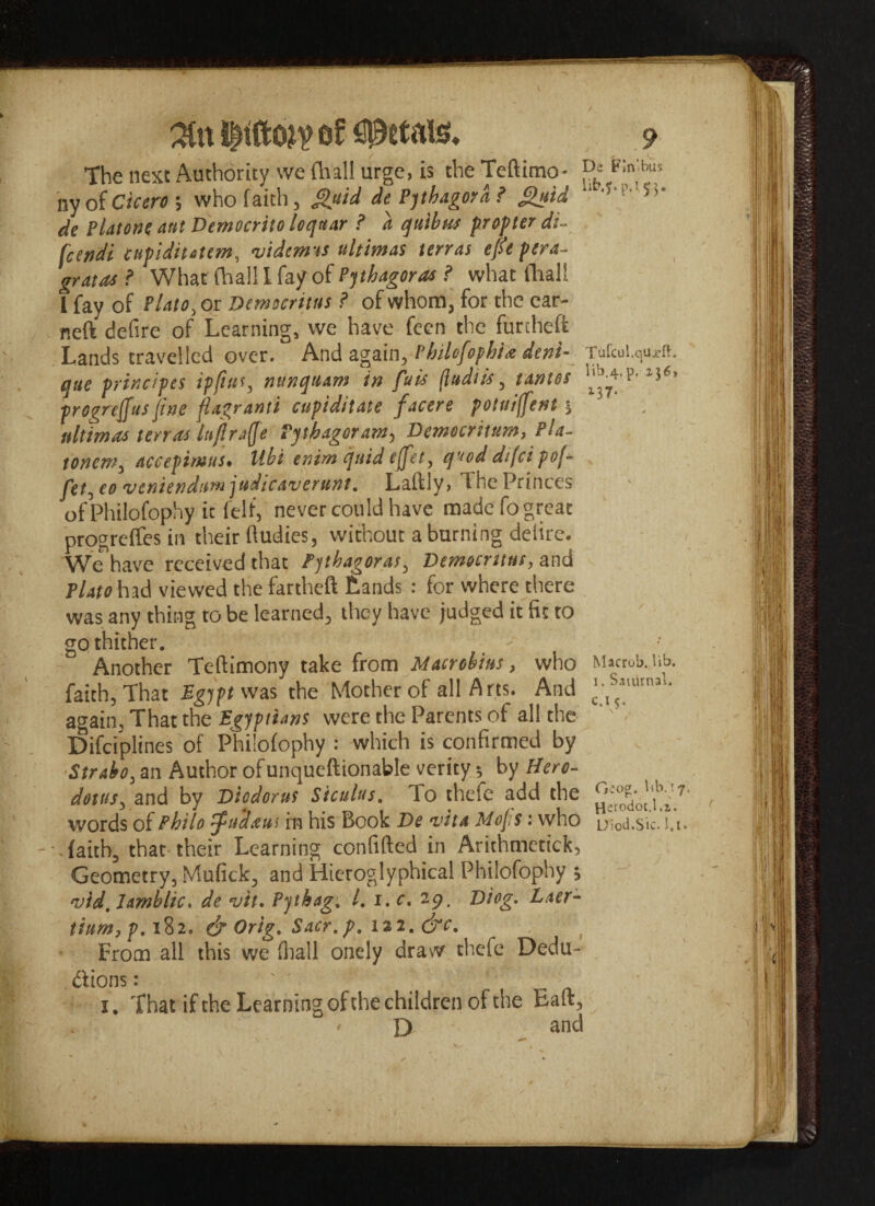 the next Authority we fhall urge, is the Teftimo- ^ F:n'bus nyof Cicero-, who faith, fluid de Pythagord ? fluid >•* de platone aut D'emocrito lequar ? a quibus propter di- fcetidi cupidiutem, vidcmss ultimas terras eft pera- gratas ? What (hall I fa/of Pythagoras ? what (hall 1 fay of Plato, or Democritus ? of whom, for the ear- neft defire of Learning, we have feen the furcheft Lands travelled over. And again, Philefophiie deni- Tafcui.qujr». que prindpes ip fists, mtnquam in fuis (ludiis, t antes l5<’ progreffus fine flagranti cupiditate facere potuiffent 5 ultimas terras lujlraQe Pythagoram, Demecritum, Pla- tonem, accepimus. Hbi enim quid effet, quod difci pof fet, eo veniendumjudicaverunt. Lalflv, the Princes of Philofophy it felt, never could have made fo great progress in their (ludies, without a burning delire. We have received that Pythagoras, Democritus, and Plato had viewed the fartheft Lands : for where there was any thing to be learned, they have judged it fit to go thither. ^ Another Teftimony take from Macrebius, who M»«ob. iib. faith, That Egypt was the Mother of all Arts. And ^s*Ufnl1- again, That the Egyptians were the Parents of all the ‘' Difciplines of Philofophy : which is confirmed by Strabo, an Author ofunqueftionable verity *, by Hero¬ dotus, and by Diodorus Siculus. To thefe add the ^dw'1,bl'7' words of Philo ffudaut in his Book De vita Mofs: who uioJ.sic. !,i. Taith, that their Learning confifted in Arithmetick, Geometry, Mufick, and Hieroglyphical Philofophy ; vid. Jamblic. de vit. Pythag. 1.1. c. 29. Diog. Laer- tium,p.\1i. & Orig. Sacr.p. m.&c. From all this we (hall onely draw thefe Dedu¬ ctions : . - r 1. That if the Learning of the children of the Baft, D and S 4**