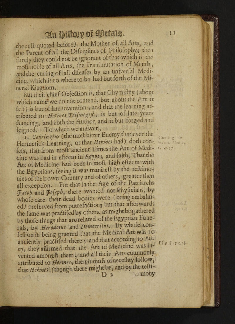 jiftO ft Of the reft quoted before) the Motner of ail ^ i11^5 and the Parent of all the Difciplines of PhiIqfophy$ then fuHy they could not be ignorant of that which is the tnoft noble of all Arts, the Tranfcnutation of Metals, and the curing of all dileafes by an umverfal Medi- cine, which is no where to be had out forui Oi the Ivii-* neral Kingdom. # , _ .n , . But their chief Objedlion is, mat v_hyrnii«.ry («ooiit which name'we do not contend, but acout me A r<, ,• feli) is but of late invention ■, and that the lea ning at¬ tributed to ffertnes Tfijmcgijl, is out of late year.* {landing, and both the Autnor, and it but forg^ano feigned. To which we aniwer, i. C our in giut (the mod bitter Enemy that ever tne Hcrmetick Learning, or that Hcrme> had) doth con-, fe(s, that from mod ancient limes the Ait or Medi¬ cine was had in efteem in Egypt h anc^ . e Art of Medicine had been in mod high efteem with the Egyptians, feeing it was manifeft by the teliimo- nies of their own Country and oi others, greater then all exception. For that in the * Age of the Patriarchs efaceh and $c[tpb> there wanted not Phyucians, by whofecare their dead bodies were (being embalm¬ ed) preferved from putrefadta but that afterwards the fame waspradtifedby others, as might begamered by thofe things that are related of the Egyptian Fune¬ rals, by Herodotus and Democritus. By whole con- feffon it being granted that the Medical Art wasMo anciently pradtifed there t and that according to t- *h they affirmed that the Art of Medicine was in¬ vented amongft them, and all their nrcs commonly attributed to Hermes% then it mud ohiecehuy o* ovy, that Hermes (though there might be, and by fhemih- Cotinng Hcrm. f e '*r • 77* Piin.iU',?