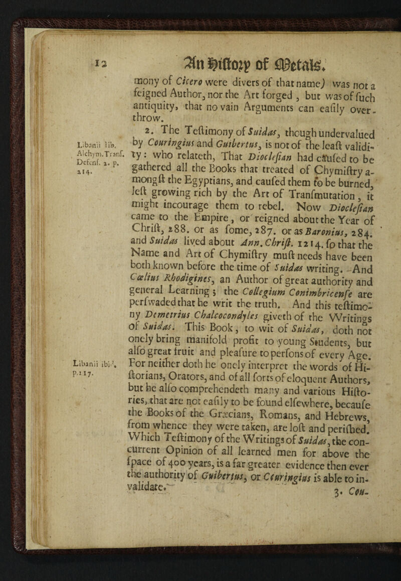 mony of Cicero were divers of that name,) was not a feigned Author, nor the Art forged , but wasoffuch antiquity, 'that no vain Arguments can eafily over, throw. 2. The Teftimony of Saidas, though undervalued Libsnii life, hy Couringius and Guibertus3 is not of the loaft validi* dS(tywho rdateth> That DiocUfun had ca*ufed to be si4, '* gathered all theEooks that treated of Chymiftrya- mongft the Egyptians, and caufed them fo be burned, left growing rich by the Art of Tranfmutation, it might incourage them to rebel. Now Dioclefian came to the Empire, or reigned about the Year of Chrift, 288. or as fome, 187. eras Baronins, 284. and Saidas lived about Ann. Chrift. 1214, fp that the Name and Art of Chymiftry muft needs have been both known before the time of Saidas writing. And Ccelius Rhodigines, an Author of great authority and general Learning ; the Collegium Conimhricenfe are perfwaded that he writ the truth. And this teftimo¬ ny Demetrius CbalcocondyUs giveth of the Writings Or Saidas. This Book, to wit of Saidas, doth not onely bring manifold profit to young Students, but alfo great fruit and pleafure to perfons of every Age. Libanii ibi.’. For neither doth he onely interpret the words of Hi- ftorians, Orators, and of all forts of eloquent Authors, but he alfo comprehended! many and various Hifto- ries, that are not eafily to be found elfewhere, becaufe the Books of the Grecians, Romans, and Hebrews from whence they were taken, are loft andperifhed’ Which Teftimony of the Writingsof SuidJ^cot cutrent Opinion of all learned men for above the fpace of 400 years, is a far greater evidence then ever the authoruy of Guiberm, or Ceurbghs is able to in- validate. ' .. ecu.