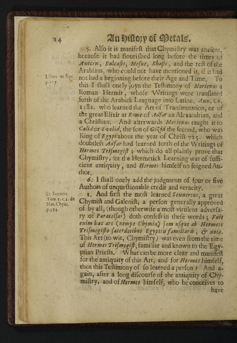 <7 . }■! I I' ’ i ffe • ■ i} Mi 1 ' f{} »I •h 8 : \i LU>3!\ ui flipr. p.i! 7. D. Scnncrc. Tom j. c. i, dc Nar.Chym. P*m* of petals’. 5. Alfoitis manifeft thatChymiftry was ancient, bccaufe it had flourifned long before the times of Avian , Bttlcaft$y Mcfue, Rbafis , and .the reft of the Arabians, who could not have mentioned it, if it had not had a beginning before their Age and Time. To this I (hall onely joyn the Teftimony of Moriems a Roman Hermit, whofe Writings were tranflated forth of the Arabick Language into Latine, Ann. Ch. 1182. who learned the Art of Tranfmutation, or of the great Elixir at Rome of Ad far an Alexandrian, and a Chriftian. And afterwards Morienm taught it to Calidor Svelid, the Con of Gt^id the fecond, who was King of Bgjft about the year of Chrift 725. which doubtlefs Ad far had learned forth of the Writings of Hermes Trijmegijl $ which do all plainly prove that Chymiftry, for the Hermetick Learning was of fuffi- cient antiquity , and Hermes himfelf no feigned Au¬ thor. 6. I fhall onely add the judgments of four or five Authors of unqueftionable credit and veracity. 1. And fir ft the moft learned Serin ertus, a great Chymift and Galenift, a perfon generally approved of by all, (though otherwife a moft virulent adverfa- ry of Faraeel(us) doth confefsin thefe words, Fuit enim h&c an {nemfe Chjmia) jam ufque ab Hermeie Trifmegifio f&cerdotibus Bgjf.ti is familiar is , & nota. This Art (to wit, Chymiftry,) was even from the time of Hermes Trifmegift, familiar and known to the Egy¬ ptian Priefts. What can be more clear and manifeft for the antiquity of this Art, and for Hermes himfelf, then this Teftrmony of fo learned a perfon ? And a- gain, after a long difeourfe of the antiquity of Chy- miftry, and of Hermes himfelf, who he conceives to have