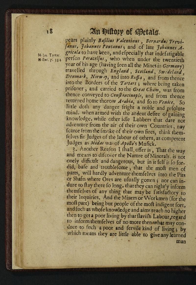 iS H'-lm. Tartar. Htfter. p. 3^4. 3fo of ^ctaio. pears plainly Baftlius Valentinus, Bernardns Trevi- fanus, Johannes Pontanas s and of late Johannes A. gricola to have been, and efpecially that indefatigable perfon Par ace If us, who when under the twentieth year of his age (having ic on all the Mines in Germany) travelled through England, Scotland, Swede land, Denmark, Norway, and into Ruffn , and from thence into the Borders of the ‘Tartars $ where bein0, taken prifoner, and carried to the Great Cham, was from thence conveyed to Conjiantinople, and from thence returned home thorow Arabia, and fo to Venice. So little doth any danger fright a noble and fefolutc mind, when armed with the ardent defire of gaining knowledge, while other idle Lubbers that dare no” adventure from the air of their own Countries, nay fcarce from the fmokc of their own fires, think tbem- felves fit Judges of the labour of others, as competent Judges as Midas wa; of Apollo’s Mufick. 3. Another Reafon I ihall. offer is, That the way and means to difeover the Nature ofMinerals, is not onely difficult and dangerous, but in it felf is fo for¬ did, bafe and troublcfome, that the moft men of parts, will hardly adventure themfelves into the Pits or Shafts where Ores are ufually gotten ; nor can in- dure to ftay there fo long, that they can rightly inform themfelves of any thing that may be fitisfadfory to their Inquiries. And the Miners or Workmen (for the moft part) being but people of the moft indigent fort, and fuch as whole knowledge and aims reach no higher then to get a poor living by that flavifh Labour,regard to inform themfelves of no more then-what may con¬ duce to fuch a poor and fervile kind of living; by which means they arc little able to give any learned * man