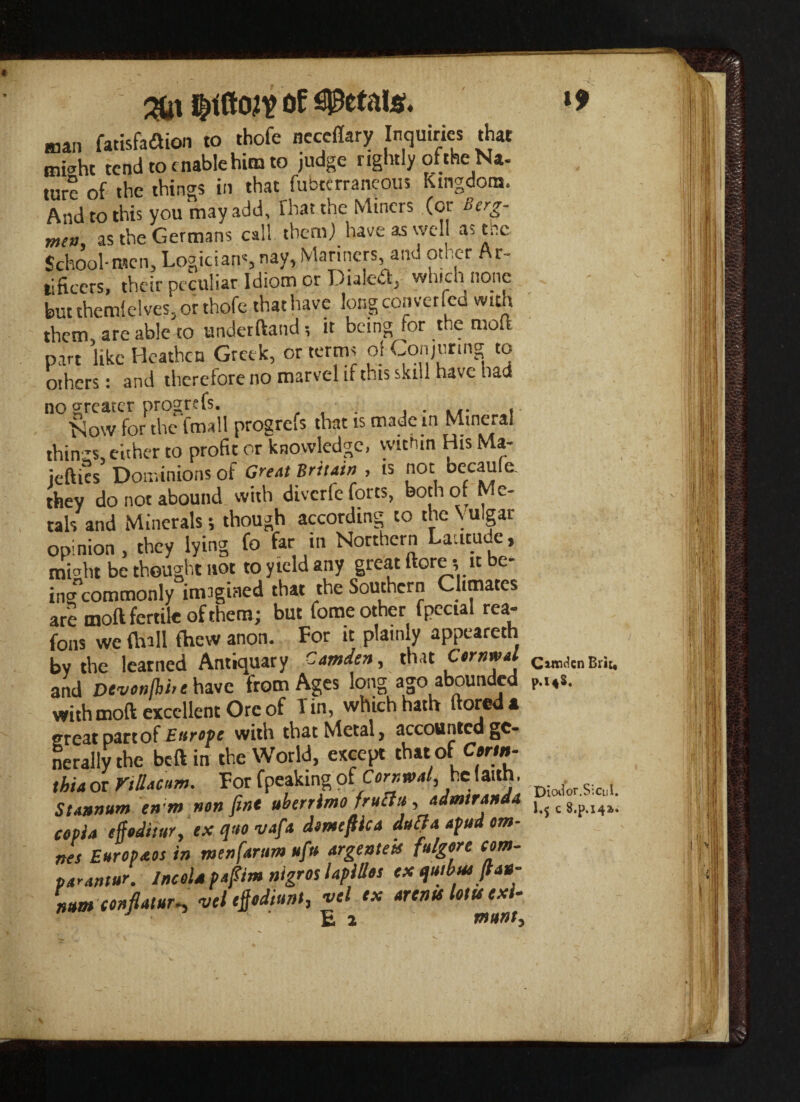 fatisfaflion to thofe neceflary Inquiries that mbht tend to enable him to judge rightly of the N*. ture of the things in that fubterraneous Kingdom. And to this you may add. That the Miners (or Berg- men as the Germans call them) have as well as the School-men. Logicians nay, Mariners and other Ar- tificers, their peculiar Idiom or Dialed^ which none but themlelves, or thofe thathave long converted with them, are able to underftand it being for the mote part like Heathen Greek, or terms of Conjurmg to others: and thereiore no marvel if this skill have had no greater progrefs. . . ... , Now for the fmall progrefs that is made in Mineral things, either to profit or knowledge, within His Ma- iefties Dominions of Great Britain>, is not became, they do not abound with diverfe forts, both of Me¬ tals and Minerals; though according to the Vulgar opinion, they lying fo far in Northern Latitude, mteht be thought not to yield any great more; it be¬ ing*commonly imagined that the Southern Climates are moft fertile of them ; but fome other fpectal rea- fons we {hall fhew anon. For it plainly appeareth by the learned Antiquary Camden, that CwtjwaI citndcn Brit, and Devonlhire have from Ages long ago abounded p.i4s. with moft excellent Ore of Tin, which hath ftoreda great part of with that Metal, accounted ge¬ nerally the beftin the World, except that of Corm- thiaor Villacum. For fpeaking of Corr.wal, he faith. Stannum en m non fine uberrima fruftti, admiranda cepia effoditur, ex quo vafa dome flic a daft a afud om- nes Europaos in menfartim ufu argenteis fulgore corn- par antur. Incol* paftim nigros lapillos ex quibm ftan- r>um conflatur-, vel eftodiunt, vel ex arena lotts exi- Diodor.SicuI. I.5 c S.p.142,.