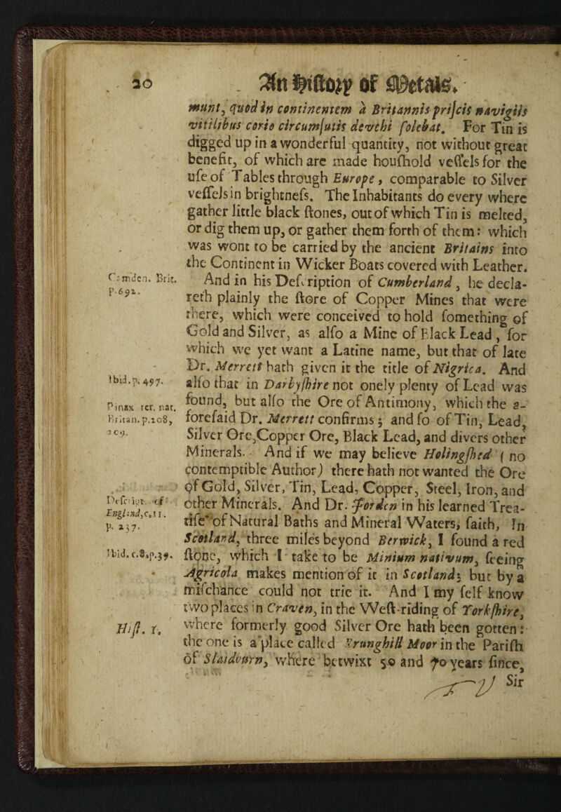 I Crm'dcn. Brie* 1 bid.p, 49 7. ^inax rcr. r.ar. Britan. p.ic8, 1.09. Deferipr. ct £»g/iW,c*ii. P- ^3 7' ibid. c.8*p.$f. tfijl. r. munt, quod in coniinemem a Britannis prijeif navigtls vitihbtts corio circumjutis devtbi folebat. For Tin is digged up in a wonderful quantity, not without great benefit, of which are made houfhold veffelsfor the ufeof Tables through Europe, comparable to Silver veffcJs in brightnefs. The Inhabitants do every where gather little black ftones, out of which Tin is melted, or dig them up, or gather them forth of them: which was wont to be carried by the ancient Britains into the Continent in Wicker Boats covered with Leather. And in his Deft ription of Cumberland, he decla¬ red plainly the ftore of Copper Mines that were there, which were conceived to hold fomething of Gold and Silver, as alfo a Mine of Black Lead , for which we yet want a Latine name, but that of late Dr. Merrat hath given it the title of Nigrica. And alio that in Daily /hire not onely plenty of Lead was found, but alfo the Ore of Antimony, which the 2- forefaid Dr. Mcrrttt confirms 5 and fo of Tin, Lead, Silver Ore,Copper Ore, Black Lead, and divers other Minerals. And if we may believe Holingfhed ( no contemptible Author) there hath not wanted the Ore Qf Gold, Silver, Tin, Lead, Copper, Steel, Iron, and other Minerals. And Dr. $ordcn in his learned Trea- tife* of Natural Baths and Mineral Waters, faith, In Sdotlar,dy three miles beyond Berwick, I found a red ftonc, which I take to be Minium nativum, feeing ufgricola makes mention of it in Scotland5 but by a mifchance could not trie it. And I my felf know two places in Craven, in the Weft-riding of Torkfhire, where formerly good Silver Ore hath been gotten : the one is a place called SrunghiH Moor in the Parifh of SU'tdfayn, where betwixt 50 and fo vears firice 4V“ \ *s“