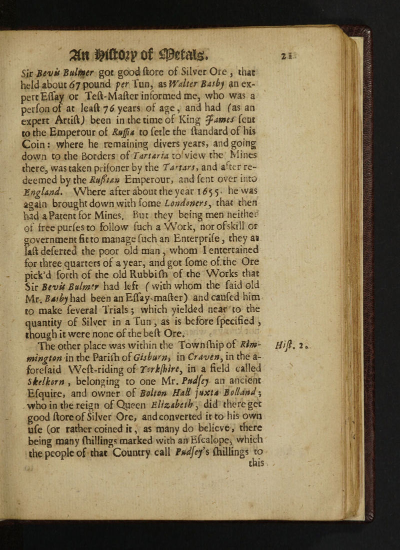 %n of petals. * * Sir Bevk Bulmer got good ftore of Silver Ore , that held about 67 pound fer Tun, as Walter Basbj an ex¬ pert Elfay or Teft-Mafter informed me, who was a perfonof at leaft 76 years of age, and had fas an expert Artift) been in the time of King $ames fcnt to the Empetour of Ruffia to fetle the ftandard of his Coin: where he remaining divers years, and going down to the Borders of Tartaria to'view the Mines there, was taken prisoner by the Tartars, and arcer re¬ deemed by the Rufit&n Emperour, and fent over into England. Where after about the year 1 £ 5 5 • he was again brought down with fome Londonersy that then had a Patent for Mines. But they being men neither of freepurfes to follow fuch a Work, norofskill or government fit to manage fuch an Enter prife, they as laft deferred the poor old man, whom I entertained for three quarters of a year, and got fome of the Ore pick’d forth of the old Rubbifh of the Works that Sir Bevis Bulm'r had left f with whom the faid old Mr. Basby hzd been an Effay-matter) andcaufedhim to make feveral Trials; which yielded neat to the quantity of Silver in a Tun , as is before fpecified , though it were none of the heft Ore. The other place was within the Townfhip of Kim- {lift, 2 • mington in the Parith of Gisbtsrn, in Craven, in the a- forefaid Weft-riding oft Yorkjhire^ in a field called skelkorn , belonging to one Mr. Pudfey an ancient Efquire, and owner of Bolton Hall juxta Boll and5 , who in the reign of Queen Elizabeth, did there get good ftore of Silver Ore, and converted it to his own life (or rather coined it, as many do believe , there being many (hillings marked with an Efcalope* which the people of that Country call Pudfey’ s (hillings to this. ✓