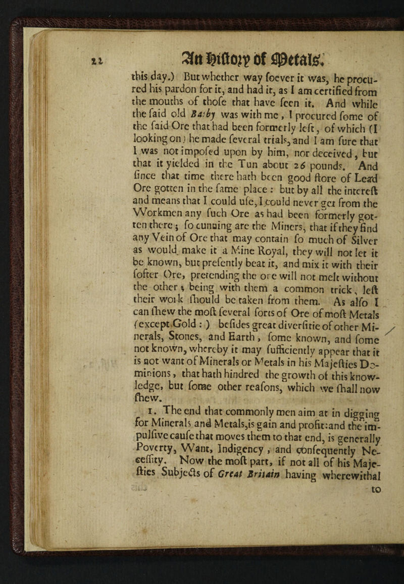 3ta Mon? of spetaisc this day.) But whether way foever it was, he procu¬ red his pardon for it, and had it, as I am certified from the mouths of thofe that have feen it. And while the faid old Basby was with me , ! procured feme of the faid Ore that had been formerly left, of which (I looking on) he made fevcral trials, and I am fure that l was notimpofed upon by him, nor deceived, but that it yielded in the Tun about 26 pounds. And fince that time there hath been good ftore of Lead Ore gotten in the fame place : but by all the intcreft and means that I could ufe,Ijtould never gca from the Workmen any fuch Ore as had been formerly got¬ ten there; fo cunning are the Miners, that if they find any Vein of Ore that may contain fo much of Silver as would make it a Mine Royal, they will not let it be known, but prefently beat it, and mix it with their iofter Ore, pretending the ore will not melt without the other * being with them a common trick, left their work fhould betaken from them. As a'lfo l can fhew the mod feveral forts of Ore of moft Metals (except Gold : ) befides great diverfitie of other Mi- nerals, Stones, and Earth, fome known, and fome ^ not known, whereby it may fufficiently appear that it is not want of Minerals or Metals in his Majefties Do¬ minions, that hath hindred the growth of this know¬ ledge, but fome other reafons, which we (hall now fhew. 1. The end that commonly men aim at in digging for Minerals and Metals,is gain and profit:and the itiT- pulfive caufe that moves them to that end, is generally Poverty, Want, Indigency , and eOnfcquently Ne- ceffity. Now the moft part, if not all of his Maje¬ fties Subjetfs of Great Britain having wherewithal - . - to