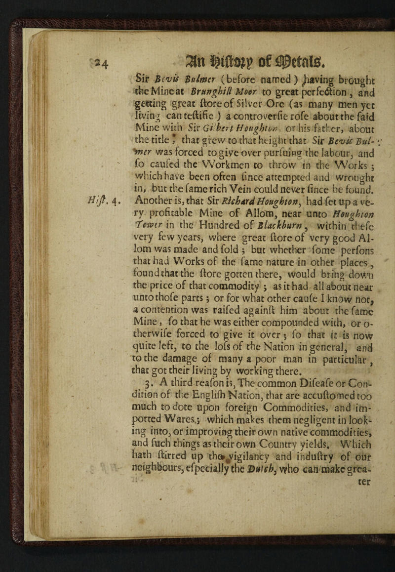 Sir -Bovis Bulmer (before named) paving brought the Mine at Brunghill Moor to great perfection , and getting great {tore of Silver Ore (as many men yet living canteftifie ) a controverfic rofe about the fat'd Mine with Sir Gi hert Houghton or his father, about the title * that grew to that height that Sir Bevk Bui- ’mer was forced to give over purfuing the labour, and fo cauied the Workmen to throw in the Works ; which have been often iince attempted and wrought in, but the fame rich Vein could never fince be found. H//?, 4, Another is, that Sir Richard Houghton, had fet up a ve¬ ry profitable Mine of Allom, near unto Houghton i'ewir in the Hundred of Blackburn , within thefe very few years, where great flore of very good A1- lorn was made and fold ; but whether fome perfons that had Works of the fame nature in other places , found that the ftore gotten there, would bring down the price of that commodity ; as it had all about near untothofe parts; or for what other caufe I know not, a contention was raifed againft him about the fame Mine, fo that he was either compounded with, or o- therwife forced to give it over fo that it is now quite left, to the lofs of the Nation in general, and to the damage of many a poor man in particular , that got their living by working there. 3. A third reafon is, The common Difeafe or Con¬ dition of the Englifh Nation, that are accuftomcd too much to dote upon foreign Commodities, and im¬ ported Wares^ which makes them negligent in look¬ ing into, or improving their own native commodities, and fuch things as their own Country yields. Which hath ftirred up the*,tV!gilancy and induftry of our neighbours, especially the Dutch, who canmakcgrea- ter 4