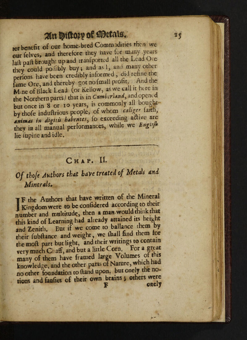 ter benefit of our home-bred Comm ?d.ties then we our felves, and therefore they have tor many years Jaft oaft brought up and trail I ported all the Lead Jo they could poinbly buy; and as 1, ana many other pcrlons have been credibly informed, did refine the fane Ore, and thereby got nofmall proht And the Mme of Black Lead (or Kellow, as we call it here in the Northern parts) that is in C»mb(rl*»d, and opened but once in 8 or io years, is commonly all bought by thofe induftrious people, of whom \^caltger_ la,th> tnimxs in digit u Menses, fo exceeding adive are they in all manual performances, while vie gttj. lie Vupiiic and idle. Chap. IL Of thofe Authors that have treated of Metals and Minerals. IF the Authors that have written of the Mineral Kingdom were to be confidcred according to their number and multitude, then a man.would think that this kind of Learning had already attained its height and Zenith. But if we come to ba lance them by their fubftance and weight, we thall find them tor the moft part but light, and their writings to contain very much Chaff, and but a little C orn. For a g .c-_ many of them have framed large Volumes of this knowledge, and the other parts of Nature, w ic no other foundation to ftand upon, but onely the no¬ tions and fanfies of their own brains ; others were