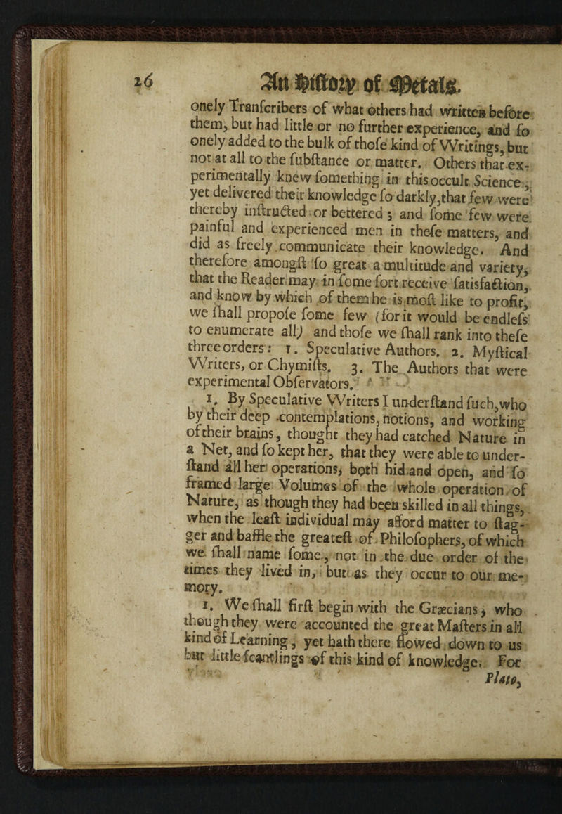 3tn of onely Tranfcribers of what others had written before them, but had little or no further experience, and fo onely added to the bulk of thofe kind of Writings, but not« all to the fubftance or matter. Others that ex¬ perimentally knew fomething in this occult Science yet delivered their knowledge fo darkly,that few were thereby inftrufted. or bettered 5 and feme few were painful and experienced men in thefe matters, and did as freely communicate their knowledge. And therefore among!! fo great a multitude and variety, that the Reader may in fome fort receive fatisfa£!ion, and know by which of them he is mofl like to profit, we fhali propole fome few (forit would be cndlefs to enumerate a.\l) and thofe we fhali rank into thefe three orders: r. Speculative Authors, a. Myftical Writers, or Chymifts. 3. The Authors that were experimental Obfervators. *' ’ -l , 1. By Speculative Writers I underftand fuch,who by their deep -contemplations, notions, and working of their brains, thought they had catched Nature in a Net, and fo kept her, that they were able to under- fond all her operations, both hid,and open, and fo framed large Volumes of the whole operation of Nature, as though they had been skilled in all things, when the leaft individual may afford matter to flag¬ ger and baffle the greateft of, Philofophers, of which we fhali name fome , not in the due order of the rimes they lived in, bur as they occur to our me¬ mory. 1. We fhali firft begin with the Grecians, who though they were accounted the great Matters in aH kind of Learning, yet hath there flowed down to us -Ht little fcamlings #f this kind of knowledge; Foe