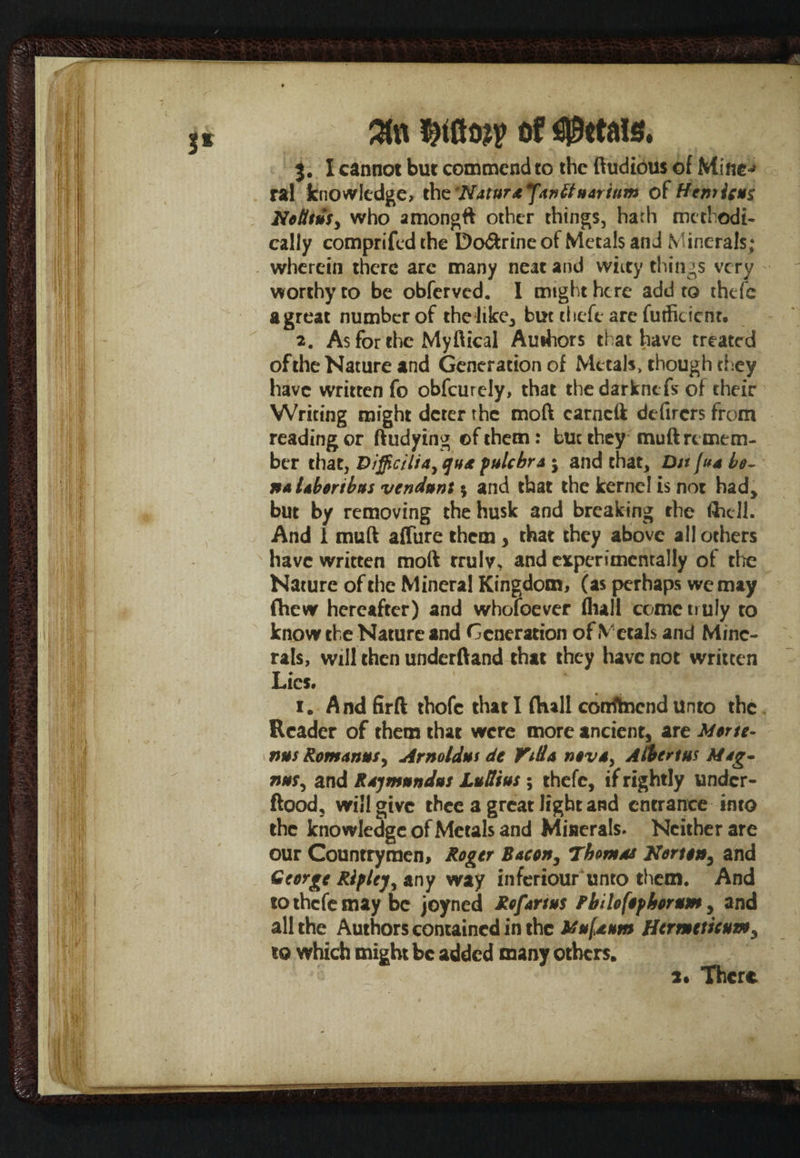 Wm ais. 3. I cannot but commend to the ftudious of Mine-* ral knowledge, the 'Natura fanttn&rium of Hemic** No lit usy who among# other things, hath methodi¬ cally comprifcd the Do&rine of Metals and Minerals; wherein there arc many neat and witty things very worthy to be obferved. I might here add to thefe agreat number of the like, but thefe are futficient. 2. As for the My ft ical Authors that have treated of the Nature and Generation of Metals, though they have written fo obfeurely, that thedarknefs of their Writing might deter the moft carneft defirers from reading or ftudying of them: but they muft remem¬ ber that, Difficiliay qns pulchra $ and that, Ditfua be¬ nt Ubortbus vendunt $ and that the kernel is not had, but by removing the husk and breaking the flhdl. And 1 muft affure them, that they above all others have written moft truly, and experimentally of die Nature of the Mineral Kingdom, (as perhaps we may Chew hereafter) and whofoever (lull come truly to know the Nature and Generation of Metals and Mine¬ rals, will then underftand that they have not written Lies. 1. And firft thofc that I (Kali confltaend unto the Reader of them that were more ancient, are Morte- nus Romanies, Arnold*! dt Villa nova, Albert*! Mag* n*sy and Rajm*nd*s Lutlius ; thefe, if rightly undcr- ftood, will give thee a great light and entrance into the knowledge of Metals and Minerals. Neither are our Countrymen, Roger Bacon, Thoms* Norton, and George Riflejy any way inferiour unto them. And to thefe may be joyned Reforms Fhilofofhorum, and all the Authors contained in the Mnfsum Hermetic*my to which might be added many others. 2* There