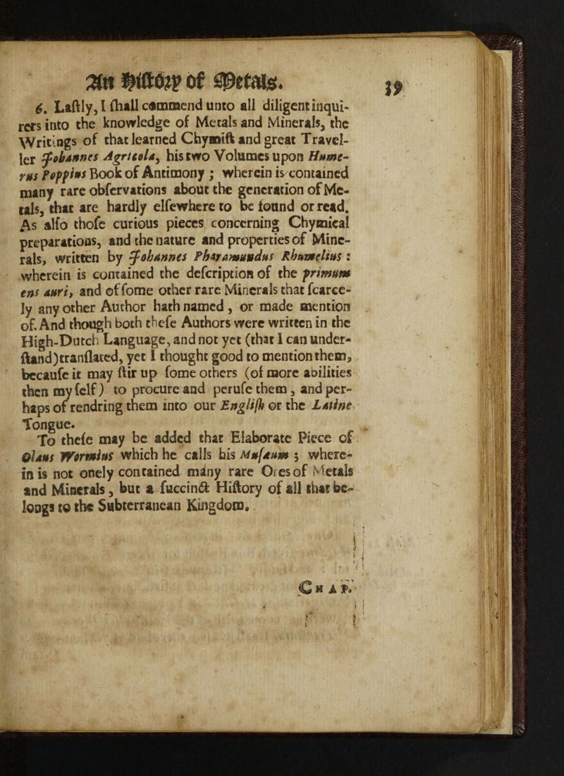 rers into the knowledge of Metals and Minerals, the Writings of that learned Chyaaift and great Travel¬ ler Johannes Agrtttl*, his two Volumes upon Hume¬ rus Peffius Book of Antimony ; wherein is contained many rare obfervations about the generation of Me¬ tals, that are hardly elfewhere to be found or read. As alfo thofe curious pieces concerning Chymical preparations, and the nature and properties of Mine¬ rals, written by tfohunnes Phsramuudus Rbuaeltus: wherein is contained the defeription of the frimum e»s uuri, and of fome other rare Minerals that fcaree- ly any other Author hath named, or made mention of. And though both thefe Authors were written in the High-Dutch Language, and not yet (that I can under- ftand)tranflated, yet I thought good to mention them, becaufcit mayftirup fome others (of more anilities then my (elf ) to procure and perufe them, and per¬ haps of rendring them into our Englifk or the Lutine Tongue. To thefe may be added that Elaborate Piece of Ohm Wormiui which he calls his Mufuum ; where¬ in is not onely contained many rare Ores of Metals and Minerals, but a fuccinft Hiftory of all that be¬ longs to the Subterranean Kingdom..