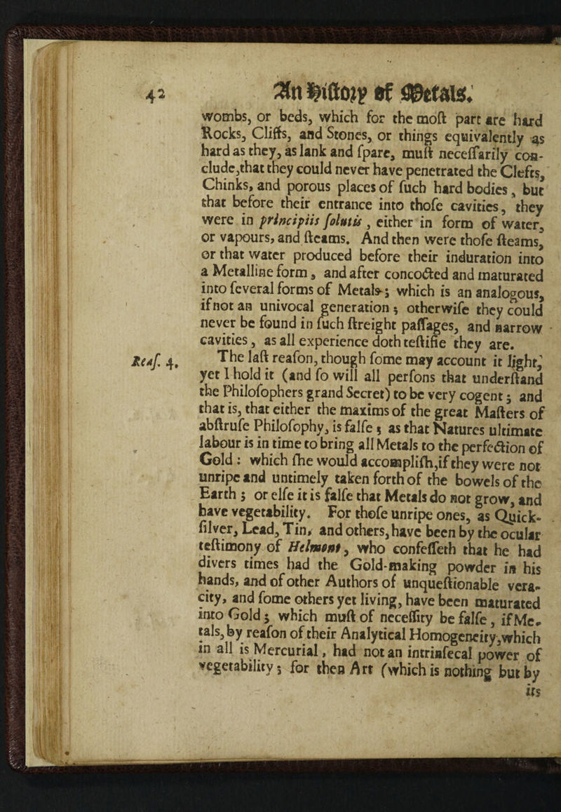 ■ *4* \ I Reaf, 4# Wojp ef Petals, wombs, or beds, which for the moft part are hard Rocks, Cliffs, and Stones, or things equivalently as hard as they, as lank and fpare, muft neceffarily con¬ clude,that they could never have penetrated the Clefts, Chinks, and porous places of fuch hard bodies, but shat before their entrance into thofe cavities, they were in principiis [olutis, either in form of water, or vapours, and fleams. And then were thofe fleams, or that water produced before their induration into a Metalline form, and after concoftcd and maturated into fcveral forms of Metals-; which is an analogous, if not an univocal generation 5 otherwife they could never be found in fuch {freight paffages, and narrow cavities, as all experience doth teftifie they are. The laft reafon, though fome may account it light,’ yet I hold it (and fo will all perfons that underftand the Philofophers grand Secret) to be very cogent; and that is, that either the maxims of the great Mailers of abftrufe Philofophy, is falfe 5 as that Natures ultimate labour is in time to bring all Metals to the perfection of Gold: which {he would accomplifh,if they were not unripe and untimely taken forth of the bowels of the Earth; or elfe it is falfe that Metals do not grow, and have vegetability. For thofe unripe ones, as Qyick- filver. Lead, Tin, and others, have been by the ocular teftimony of Helment, who confefleth that he had divers times had the Gold-making powder in his hands, and of other Authors of unqueftionable vera¬ city, and fome others yet living, have been maturated into Gold j which muft of neceffity be falfe, ifMe- tals,by reafon of their Analytical Homogeneity,which in all is Mercurial, had notan intrinfecal power of wegetability 5 for then Art (which is nothing but by if s