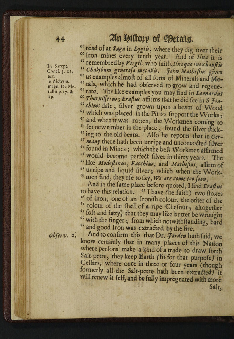 44 In Sircpt. Conci. 3, U, See. n Alchyrn. mapn De Mc¬ Call is p.17. & l9. Qbferv. 2. 3tn of Petals. tc read of at Saga in Lyglit, where they dig over their cc Iron mines every tenth year. And of Ilna it is “ remembred by Firgil, who imhjinaqne rnexhattflk “ Chaljbttm genertfa mttatik. John Matheftue gives us examples almoft of all forts of Minerals and Me- “ tals, which he had obferved to grow and regene- “ rate. The like examples you may find in Ltonardus ,c TburniQ(rw\ Eraftut affirms that he did fee in S J04- “ cbims dale, filver grown upon a beam of Wood which was placed in the Pit to fopport the Works; ‘ and when it was rotten, the Workmen coming to “ fet new timber in the place, found the filver ftick- “ingto the old beam. Alfo he reports that in Ger- “ many there hath been unripe and unconco&ed filver “ found in Mines; which the beft Workmen affirmed “would become perfect filver in thirty years. The £< like Medefitnue, Faccbiue, and Matbefius, affirm of “unripe and liquid filver; which when the Work- ,c men find, they ufe to fay. We are come tot f&tn. And in the fame place before quoted, I find Fra flue to have this relation. a I have (he faith) two (tones “ of Iron, one of an Ironifli colour, the other of the (t colour of the fhell of a ripe Chefnut $ altogether I,' fo.ft and fattyl that they may like butter be wrought tc with the finger; from which notwithftanding, hard and good Iron was extracted by the fire. And to confirm this that Dr. ^ftjden hathfaid, we know certainly that in many places of this Nation where perfons make a kind of a trade to draw forth Salt petre, they keep Earth (fit for that purpofej in Cellars, where once in three or four years (though formerly all the Salt-petre hath been extra&ed) it will renew »t felf3 and be fully impregnated with more Salt,