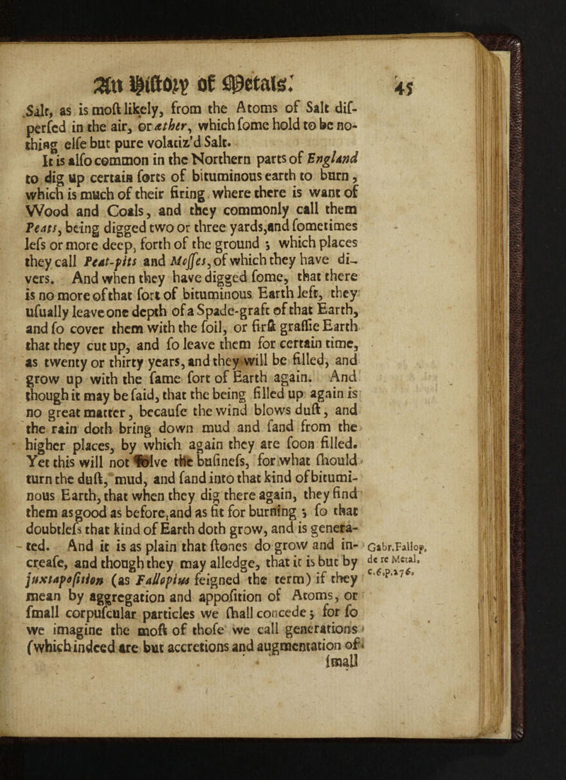 %\% of petals: .Salt, as is moft likely, from the Atoms of Salt dif- perfcd in the air, or &thtr, which fome hold to be no¬ thing elfe but pure volaciz’d Salt. It is alfo common in the Northern parts of England to dig up certain forts of bituminous earth to burn, which is much of their firing where there is want of Wood and Coals, and they commonly call them Teats, being digged two or three yards,and fometimes lefs or more deep> forth of the ground $ which places they call Peat-fits and Mejfes, of which they have di^ vers. And when they have digged feme, that there is no more of that fort of bituminous Barth left, they ufually leave one depth of a Spade-graft of that Earth, and fo cover them with the foil, or firft graflie Earth that they cut up, and fo leave them for certain time, as twenty or thirty years, and they will be filled, and grow up with the fame fort of Earth again. And though it may be faid, that the being filled up again is no great matter, becaufe the wind blows duft, and the rain doth bring down mud and fand from the higher places, by which again they are foon filled. Yet this will not feive the bufinefs, for what (hould turn the duft, mud, and fand into that kind of bitumi¬ nous Earth, that when they dig there again, they find them as good as beforc,and as fit for burning *, fo that doubtlefs that kind of Earth doth grow, and is genera- -ted. And it is as plain that ftones do grow and in¬ crease, and though they may alledge, that ic is but by juxtaf option (as Fallopius feigned the term) if they mean by aggregation and appofition of Atoms , or fmall corpufcular particles we (Ball concede $ for fo we imagine the moft of thofe we call generations f which indeed are but accretions and augmentation of * 45 Gabr.Fallojp, dc re Metal* C.6,p,»7*a