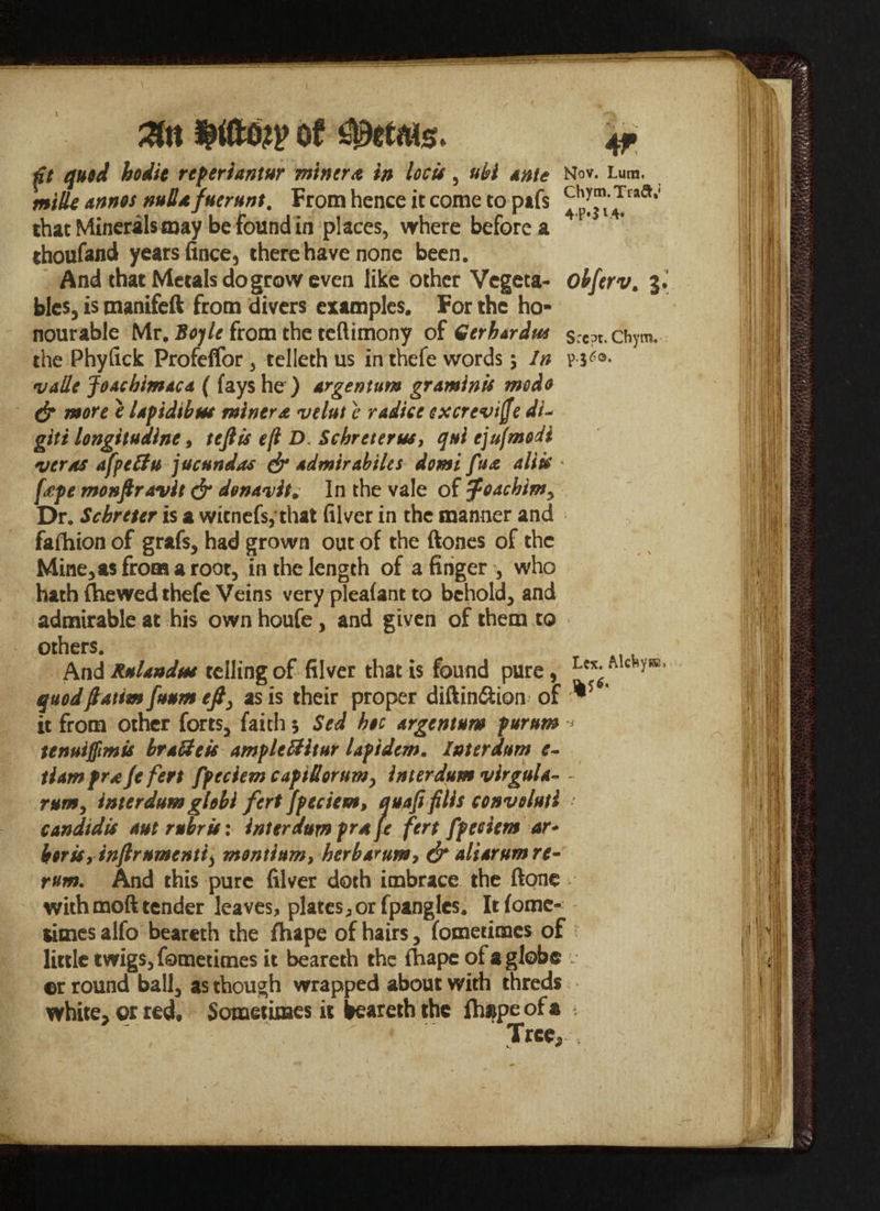 m of petals. 4f ftt quod hodit repertantar miner# in locis, ubl Ante Nov. Lum. mills annos null* {iterant, From hence it come to pafs ^^’^ra^' that Minerals may be found in places, where before a thoufand years fince, there have none been. And that Metals do grow even like other Vegeta- obferv. 5 ties, is tnanifeft from divers examples. For the ho¬ nourable Mr. Boyle from the teftimony of Gerhardut chym. the Phyfick Profeffor, telleth us in thefe words; In pj^®- valle JoAcbtmACd ( fays he ) Argentum graminis modo & more e Upidibm miner& velat i radice excrevifie di- giti longitudine, tefiis eft D. Schreterus, qui cjufmodl verts afpefitu ]ucandas & sdmirabties domi fa# aliic < fape monfiravit & denavit. In the vale of Joachim, Dr. Scbreter is a witnefs, that filver in the manner and fafhion of grafs, had grown out of the ftones of the Mine,asfromaroor, in the length of a finger , who hath (hewed thefe Veins very pleafant to behold, and admirable at his own houfe , and given of them to others. And RaUndm telling of filver that is found pure, quodfiatimfuam efiy as is their proper diftin&ion of ** ‘ it from other forts, faith 5 Sed hoc Argentum puram tenuifiimis hraUcU ample fHtar lapidem. Inter dam c- tiampr*Jefert fpeciem capt£orum> inter dam virguh- - interdam globi fert fpeciem, qunfifills convolutl rum. - . V candtdis aut rubric: interdum pra fe fert fpeciem ar- boriSyinfiramentty montium, herbArum, & alidram re¬ rum. And this pure filver doth imbrace the ftone with moft tender leaves, plates, or fpangles. It fomc- dmesalfo beareth the fhape of hairs, fomedmes of little twigs, fomedmes it beareth the fhape of a globe ©r round ball, as though wrapped about with threds white, or red. Sometimes it beareth the ftiape of a , v ■ ■ ‘ ‘Tree,’