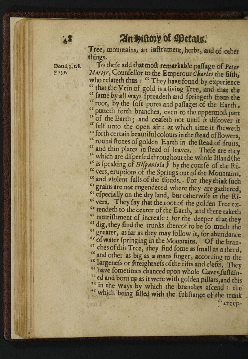 4* De<td.3«c«S. P-«3 %n woft of <s0ttm Tree, mountains, an inftrument, herbs, and of other things. To thefe add thatmoft remarkable paffage of Peter Martjr, Counfellor to the Emperour Cbtrlet xht fifth; who relatcth thus: “ They have found by experience “ that the Vein of gold is a living Tree, and that the « ^ame by a11 ways fpreadeth and fpringeth from the cc root, by the foft pores and paffages of the Earth, putteth forth branches, even to the uppermoft part ‘‘ of the Earth; and ceafeth not until it difeover it c felf unto the open air: at which time it fhewetb “ forth certain beautiful colours in the ftead of flowers, ” round ftones of golden Earth in the ftead of fruits, *' ar)d thin plates in ftead of leaves. Thefe are they which are difperfed throughout the whole Ifland (he ,c is fpeaking of Hiff/tviola ) by the courfe of the Ri- ec vers, eruptions of the Springs out of the Mountains, cc and violent falls of the fl'ouds. - For they think fuch “grainsare not engendered where they are gathered, ct efpecially on the dry land, but otherwife in the Ri- cc vers. They fay that the root of the golden Tree ex- “ tendeth to the center of the Earth, and there taketh “ nourifhmcnt of increafe: for the deeper that they £‘ dig, they find the trunks thereof to be fo much the “ greater, as far as they may follow it, for abundance “ of water fpringing in the Mountains. Of the bran¬ ches of this Tree, they findfomeasfmallasathred, “ and other as big as a mans finger, according to the “^ariene^s °* ftreightnefs ofthc rifts and clefts. They <£ have fometimes chanced upon whole Caves,fuftain- ( and born up as it were with golden pillars,and this “ in the ways by which the branches afeend : the !' w“ich being filled with the fubftance of the trunk a creep-