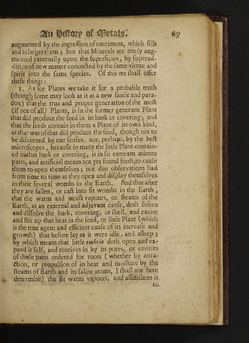 augmented by the ingreffion of nutriment, which fills andinlargest'em 3 but that Minerals are onely aug¬ mented externally upon the fuperficies, by fuperad- dition of.new matter concofted by the lame virtue and fpirit into the fame fpecies. Of this we ihall offer thefe things: ' 1. As for Plants we'take it for a probable truth (though lomc may look at it as a new fanfie and para¬ dox) that the true and proper generation of the mofl: (if not of all) Plants, is in the former gene-rant Plant that did produce the feed in its husk or covering3 and that the feeds contain in them a Plant ot its own kind, as that was of chat did produce the feed, though not to be difcerned by our fenfes, nor, perhaps, by the belt microfcopes, becaufe in many the little Plant contain¬ ed in*that husk or covering, is info excream minute parts, and artificial means not yet found forth,to caule them to open themfelves 3 nor due oblervations had from time to time as they open and difplay themfelves in their feveral wombs in the Earth, And that after they are fallen, or caft into fit wombs in the Earth y that the warm and moift vapours, or (teams of die Earth, as an external and adjuvant caufe, doth foftea and diffoive the husk, covering, orfhell, and excite and ftir up that heat in the feed, or little Plant (which is the true agent and efficient caufe of its increafe and growth) that before lay as it were idle, and alleep 3 by which means that little tmbrio doth open and ex¬ pand it felf, and receives in by its pores, or cavities of thofe parts ordered for roots ( whether by actra- &ion, or propulfion of its heat and moifture by the fteams of Earth and its faline atoms, I fhall not here determine) the fit warm vapours, and affioulare.s it