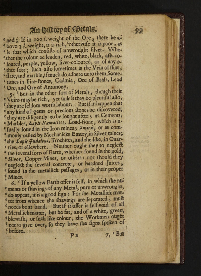 * ned j If in ioo /. weight of the Ore , there be a- «bove * /. weight, it is rich, ‘otherwife it is poor» as t is that which confifts of unwrought filver. Whe¬ ther the colour be leaden, red, white, black, afir-co- * loured, purple, yellow, liver-coloured, or of any o- ‘ ther fort; fuch alfo fometimes is the Vein ot Hint „ 4 (late,and marble,if much do adhere unto thern.Sonae~ * times in Fire-ftoncs, Cadmia, Ore of Brafs, Lead ‘Ore, and Ore of Antimony. , » . 5. ‘But in the other fort of Metals, though their € Veins may be rich , yet unlefs they be plentiful alfo> ‘ they are feldom worth labour. But if it happen that * any kind of gems or precious ftones be difcovered, * they are diligently to be fought after $ as Cements, * Marbles, Ltf it Load-ftone, which isu- ‘fually found in the Iron mines ; Smiris, or as com- * monly called by Mechanicks Emery,in Silver mines; « the Ltpit ifuJiictts, Trochites, and the like, in Quar- ‘ ties, or elfewhere. Neither ought they to negleft * the feveral forts of Earth, whether found in the gold, * Silver, Copper Mines, or others: nor (hould they * neglect the feveral concrete, or hardned . Juices , * found in the metallick paffages, or in their proper k ‘Sjf a yellow Earth offer it felf, in which the ra- * meats ot (havings of any Metal, pure or unwrought, * do appear, it is a good fign: For the Metanick € ter from whence the (havings are feparated, mure s needs be at hand. But if it offer it felf void of all * Metallick matter, but be fat, and of a white, green, * blewifh, or fuch like colour, the Workmen ought * not to give over, fo they have the figns lpoken or 5 before. _ - ( Pa 7*