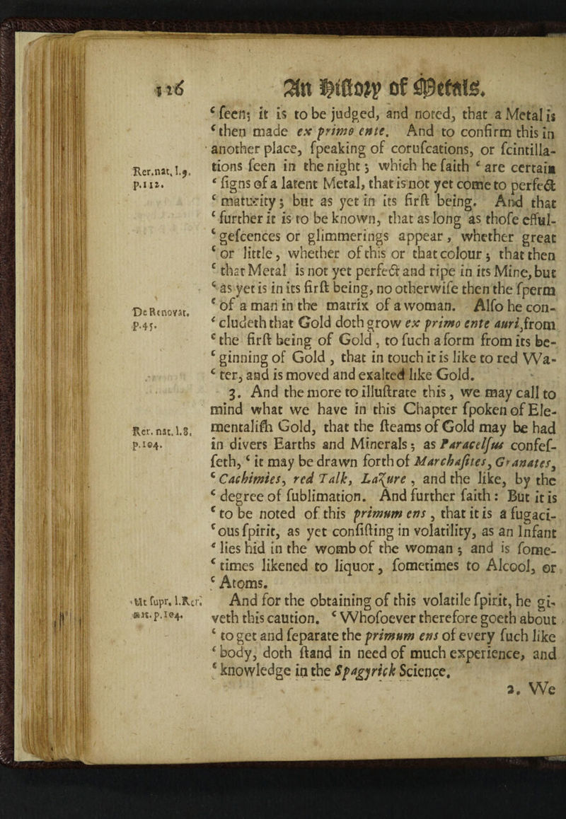 Rer.nat, , p. 111. DeRtnovar. P-45- Rer. natJ.S, p.i©4> •ttt fupr, l.Rcri sm.p.l<?4. c feen*, it is to be judged, and noted*, that a Metal is f then made ex prime enie, And to confirm this in another place, fpeaking of corufcations, or fcintilla- tions feen in the night s which he faith c are certain ‘ figns of a latent Metal, that is not yet come to perfedfc c maturity \ but as yet in its firft being. And that c further it is to be known, that as long as thofe efful- c gefcences or glimmerings appear, whether great cor little, whether of this or that colour 5 that then c that Metal is not yet perfedf and ripe in its Mine, but 4 as yet is in its firft being, no other wife then the fperm e of a man in the matrix: of a woman. Alfo he con- 4 cludeththat Gold doth grow ex primo ente auri from c the firft being of Gold , to fuch a form from its be- c ginning of Gold , that in touch it is like to red Wa- c ter, and is moved and exalted like Gold. 3. And the more to illuftrate this, we may call to mind what we have in this Chapter fpoken of Ele- mentalifh Gold, that the fleams of Gold may be had in divers Earths and Minerals 5 as Faracelfus confef- feth,4 it may be drawn forthof Marchafites, Granates, Q CachimieS) red Talk, La\ure , and the like, by the c degree of fublimation. And further faith: But it is c to be noted of this primnm ens , that it is a fugaci- cousfpirit, as yet confiding in volatility, as an Infant * lies hid in the womb of the woman $ and is fome- c times likened to liquor, fometimes to Alcool, or c Atoms. And for the obtaining of this volatile fpirit, he gi- veth this caution. c Whofoever therefore goeth about 4 to get and feparate the primnm ens of every fuch like * body, doth ftand in need of much experience, and e knowledge in the Spagyrick Science. v ■ %'. * 2. We
