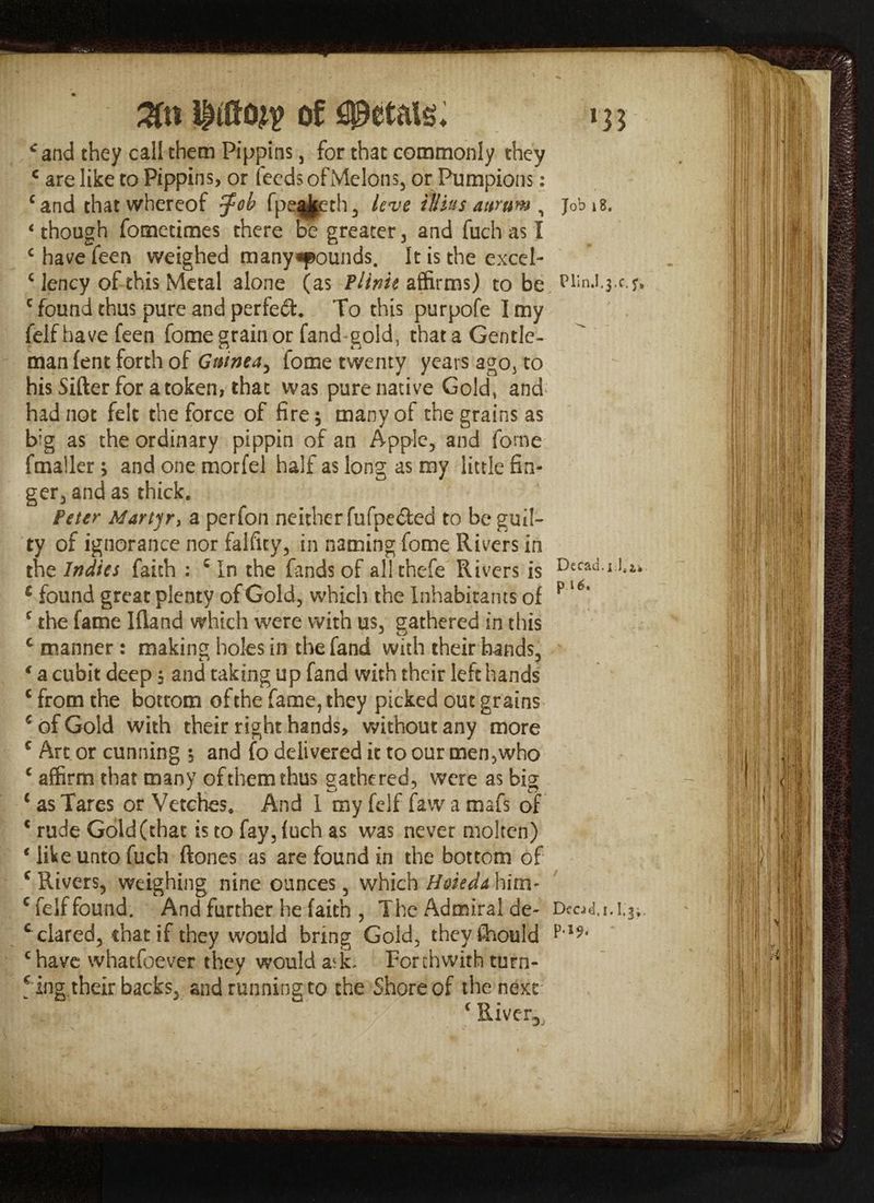 #tt mm of petals* *and they call them Pippins, for that commonly they c are like to Pippins, or feeds of Melons, or Pumpions: cand that whereof $ob fpe^jeth, leve iliius aurum , 4 though fometimes there be greater 3 and fuch as I c have feen weighed many^pounds. It is the excel- c lency of this Metal alone (as Plink affirms) to be c found thus pure and perfect. To this purpofe I my felfhavefeen fome grain or fand gold, that a Gentle¬ man lent forth of Guinea^ fome twenty years ago, to his Sifter for a token, that was pure native Gold, and had not felt the force of fire; many of the grains as big as the ordinary pippin of an Apple, and fome fmaller> and one morfel half as long as my little fin¬ ger, and as thick. Peter Martyr, a perfon neither fufpecfed to be guil¬ ty of ignorance nor falfity, in naming fome Rivers in the Indies faith : c In the fands of all thefe Rivers is c found great plenty of Gold, which the Inhabitants of c the fame Iftand which were with us, gathered in this c manner: making holes in the fand with their hands, * a cubit deep $ and taking up fand with their left hands c from the bottom of the fame, they picked out grains € of Gold with their right hands, without any more c Art or cunning ; and fo delivered it to our men,who € affirm that many of them thus gathered, were as big c as Tares or Vetches, And I my felf faw a mafs of € rude Gold (that is to fay, fuch as was never molten) ‘ like unto fuch ftones as are found in the bottom of c Rivers, weighing nine ounces, which Hoieda him- c felf found. And further he faith , The Admiral de¬ clared, that if they would bring Gold, theyfhould chave whatfoever they would a<L Forthwith turn- !ing their backs, and running to the Shore of the next c Riverx Job 18. PlinJ.3 .c. Dccad.i U. pU. DccJtd.i. I.j;. P'19<