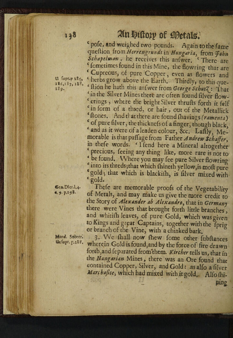 i 3Cn iiao?v of Petals; * P°fe> and weighed two pounds. Again to the fame queftion hom Herrengrundt in Hungarta, from John Schapelman , he receives this anfwer. * There are c fcmetimes found in this Mine, the flowring that are ‘Cupreous, of pure Copper, even as flowers and Jl'l S ; bcr bs Sr?w. ab?ve tbe Earrth- Thirdly, to this que- it ion he hath this anfwer from George Schut^j That ‘in the Silver Mines there are often found fijver flow¬ erings , where the bright Silver thrufts forth it felf ; c >n form of a thr*ed, or hair , out of the Metallick * Acmes. And tl at there are found (havings (ramenta) c of pure filver, the thicknefs of a finger, though black, ‘ and as it were of a leaden colour, &c. Laftly, Me¬ morable is that paffage from Father Andrew Schaffer, in thefe words. ‘ I fend here a Mineral altogether ‘ precious, feeing any thing like, more rare is not to * he found. Where you may fee pure Silver flowring ‘ into its thredsjthat which fhineth yellow.is moft pure ‘gold; that which is blackifh, is filver mixed with * gold. Ccn.Dler.1.4. Thefe are memorable proofs of the Vegetability «■ 9 P''?8- of Metals, and may make us give the more credit to the Story of Alexander ab Alexandre, that in Germany there were Vines that brought forth little branches, and whitiih leaves, of pure Gold, which was given to Kings and grpat Captains, together with the fprio- or branch of the Vine, with a chinked bark. 0 Mani. Sobtcr; 3. We fhall now Chew fome other fubftanees Ui upr'wherein Gold is found,and by the force of fire drawn forth,and feparated frorr/them. Kircher tells us, that in the Hungarian Mines, there was an Ore found that contained Copper, Silver, and Gold: as alfo a filver Marcbajite, which had mixed with it gold,. Alfo (hi- 1 ' „ ■ ping'