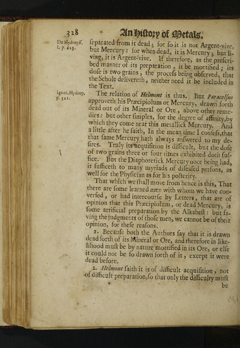 318 Dc Hydropif, l p. Ignor. H) drop, p. 52,1. ' \ , of petals; feparated from it dead • for foit is not Arecnt-vivc- but Mercury: for when dead, it is Mercury • but li- ymg, n is Argent-'vive. If therefore, as the’prefcri- bed manner of its preparation , it be mortified; its uofe !s two grains, the procefs being obferved, that the bchole delivered, neither need it be included in the Text. The relation of Helmont is thus. But Paracelfa approveth his Prarcipiolum or Mercury, drawn forth dead out of its Mineral or Ore , above other reme- dies; but other fimples, for the degree of affinity,bv which they come near this metallick Mercury. And a little after he faith, In the mean time I confefs,that tnat fame Mercury hath always anfwered to my de- hrcs. Truly ksucquifition is difficult, but the dofe of two grains three or four titnes exhibited doth fuf- . “• ®at ffieDiaphoretick Mercury once beinn had, it lufficeth to many myriads of difeafed perfons, as well for the Phyfician as for h.s pofterity. That which we fhall move from hence is this. That there are fome learned men with whom we have con¬ vened , or had intercourfe by Letters, that are of opinion that this Pratcipiolum, or dead Mercury, is iome artificial preparation by the Alkaheft: but fa- ving the judgments of thofe men, we cannot be of their opinion, for thefe reafons. Becaufe both the Authors fay that it is drawn dead forth of its Mineral or Ore, and therefore in like¬ lihood muft be by nature mortified in its Ore, or elfe it could not be fo drawn forth of it, except it were dead before. . f z-HelmMt it is of difficult acquifition , not difficult preparation,fo that only the difficulty muft - * • be • Jry j . • > s.
