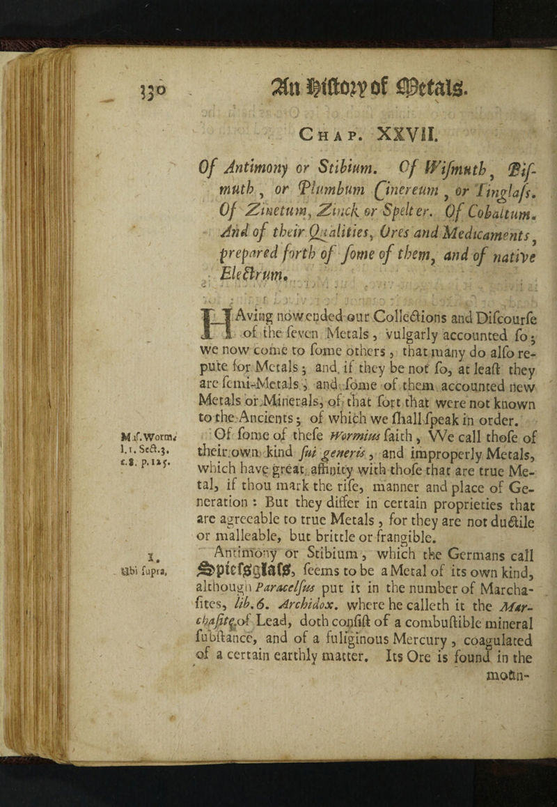 of Petals. . Chap. XXVII. Of Antimony or Stibium. Of W if ninth( Pif- muth , or (Plumbum Qnereum y or Tinglafs. Of Zmetum, Zinckor Spelter. Of Cobaltum. And of their Qualities, Ores and Medicaments prepared forth of form of them, and of native EUSlrum.. : 1 |-|l. v, . fa- iW ' ; - J . ’ i ' ;■/ - : ■ : T- : I_T Aving nowended our Colle&ions and Difcourfe i of the fevc-n Metals, vulgarly accounted fo; we now come to fame others, that many do alfa re¬ pute for Metals; and, if they be not fa, at leaft they are Femi-Metals, and fame of them accounted new Metals or Minerals, of that fart that were not known to the Ancients; of which we fhall fpeak in order. Of fame of thefe Wermm faith , We call thofe of their.owm kind fui generis, and improperly Metals, which have great, affinity with thofe that are true Me¬ tal, if thou mark the rife, manner and place of Ge¬ neration : But they differ in certain proprieties that are agreeable to true Metals, for they are not du&ile or malleable, but brittle or frangible. Antimony or Stibium, which the Germans call ^ptefgglafis, feemstobe a Metal of its own kind, although Pitracelfu* put it in the number of Marcha- fites, lib. 6. Archidox. where he calleth it the Mar- of Lead, doth confift of a combuftible mineral fubftancc, and of a fuliginous Mercury , coagulated of a certain earthly matter. Its Ore is found in the motin-