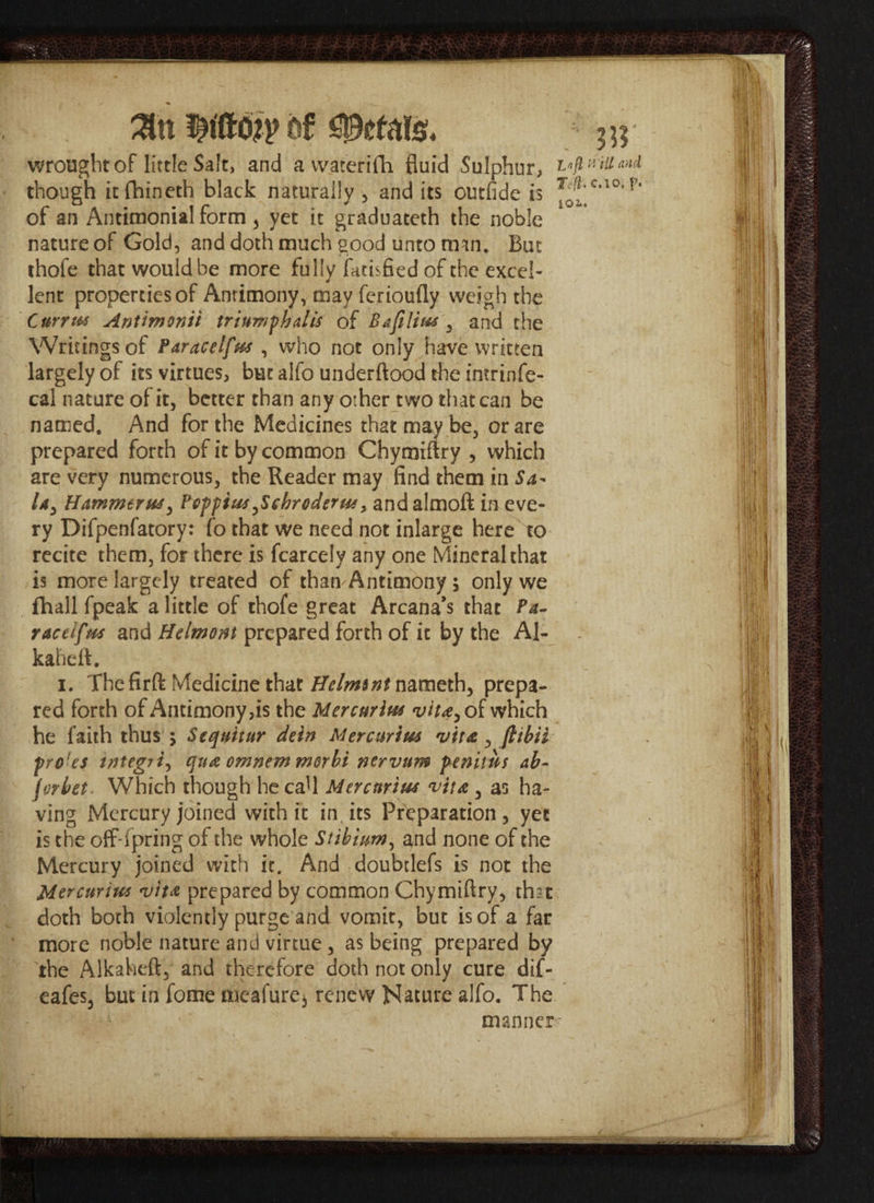 Slit bt wrought of little Salt, and a vvaterifh fluid Sulphur, though itfhineth black naturally , and its outfide is of an Amimonial form, yet it graduateth the noble nature of Gold, and doth much good unto rmn. But thofe that would be more fully fatisfied of the excel¬ lent properties of Antimony, may ferioufly weigh the CurrtH AnUmonti triumph alls of Bafilim y and the Writings of PdracelftM , who not only have written largely of its virtues, but alfo underftood die intrinfe- cal nature of it, better than any other two that can be named. And for the Medicines that may be, or are prepared forth of it by common Chymiftry , which are very numerous, the Reader may find them in Sa- /*, Hammer Pepptw Jcbroderw, andalmoft in eve¬ ry Difpenfatory: fo that we need not inlarge here to recite them, for there is fcarcely any one Mineral that is more largely treated of than Antimony 5 only we fhall fpeak a little of thofe great Arcana’s that Pa- raceiftM and Helmont prepared forth of it by the Al- kaheft. 1. The firft Medicine that //^Jtffnameth, prepa¬ red forth of Antimony,is the Mercnrim vita^o f which he faith thus 5 Sequhur dein Mercurtm vita, fttbii pro'es tntegTt, qua omnern morbi nervum p^enitut ab- jorbet Which though he caU Mtrcnrim vita 5 as ha¬ ving Mercury joined with it in, its Preparation, yet is the offspring of the whole Stibium, and none of the Mercury joined with it. And doubtlefs is not the Mercurius vita prepared by common Chymifiry, that doth both violently purge and vomit, but is of a far more noble nature and virtue, as being prepared by the Alkaheft, and therefore doth not only cure dif- eafes, but in fome meafure* renew Nature alfo. The manner- ; m Infl mil Mid Ti(l. c.io, p. 102><