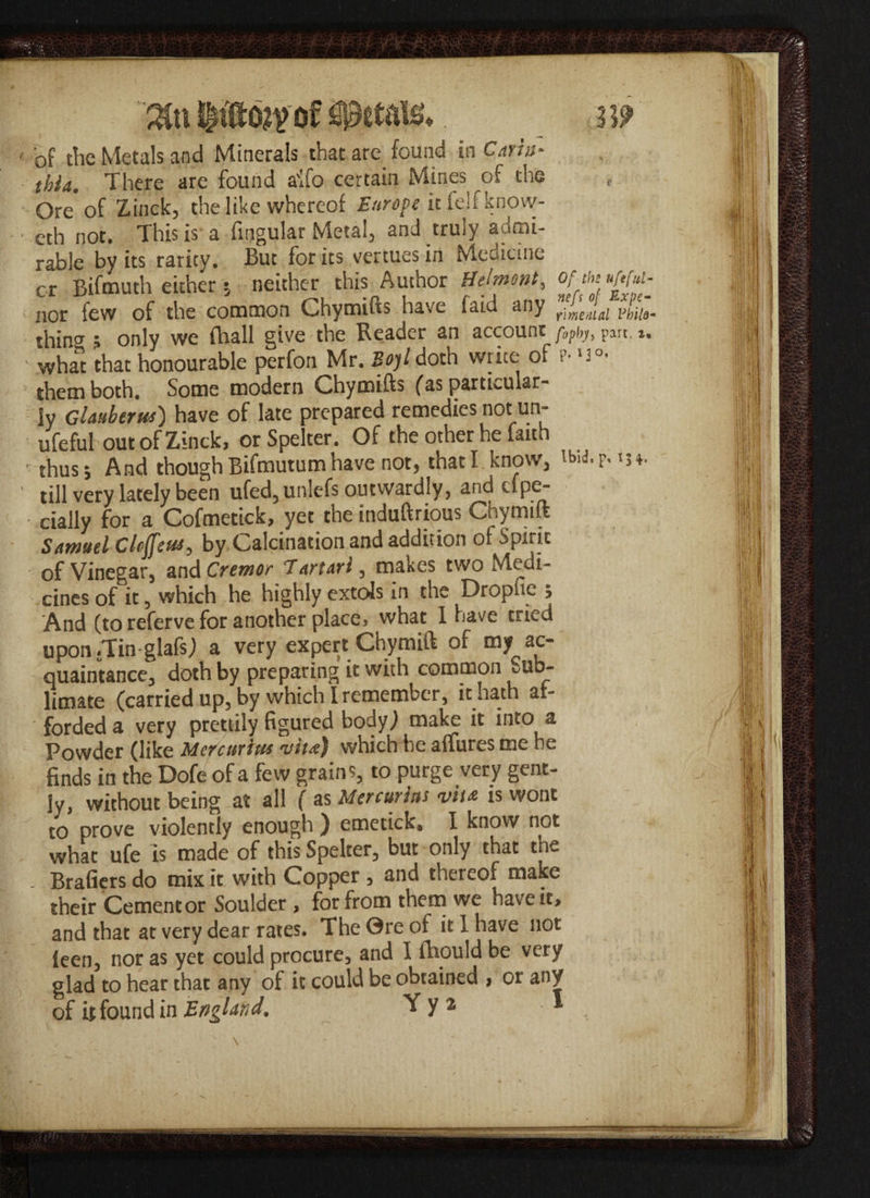 ' of the Metals and Minerals that are found in Cmn- thia. There are found aifo certain Mines of the f Ore of Zinck, the like whereof it felt know- eth not. This is a Angular Metal, and truly admi¬ rable by its rarity. But for its vertues in Medicine or Bifmuth either 5 neither this Author Belmont, nor few of the common Chymifts have faid any rlme.tlal FhilQ thina 5 only we fhall give the Reader an account fopb)t, part, i, • what that honourable perfon Mr. Sojl doth write of p- »3°* them both. Some modern Chymifts fas particular- iy Ghubtrui) have of late prepared remedies not un- ufeful out of Zinck, or Spelter. Of the other he faith thus; And though Bifmutum have not, that I know, 'M-F-'h- ' till very lately been ufed,un!efs outwardly, and elpe- cially for a Cofmetick, yet the induftrious Chymift Samuel ClcjfiM, by Calcination and addition of Spirit of Vinegar, and Cremor Tartarl, makes two Medi¬ cines of it, which he highly extols in the Dropfie ; And (to referve for another place> what I have tried upon .Tin-glafs) a very expert Chymift of my ac¬ quaintance, doth by preparing it with common ^ub- limate (carried up, by which I remember, it hath af¬ forded a very prettily figured body; make it into a Powder (like Metcurim vita) which he affures me he finds in the Dofe of a few grains, to purge very gent¬ ly, without being at all ( as Mercurhs vita is wont to prove violently enough ) emetick* I know not what ufe is made of this Spelter, but only that the - Brafiers do mix it with Copper , and thereof make their Cement or Soulder , for from them we have it, and that at very dear rates. The 0re of it 1 have not leen, nor as yet could procure, and I thou Id be very glad to hear that any of it could be obtained , or any