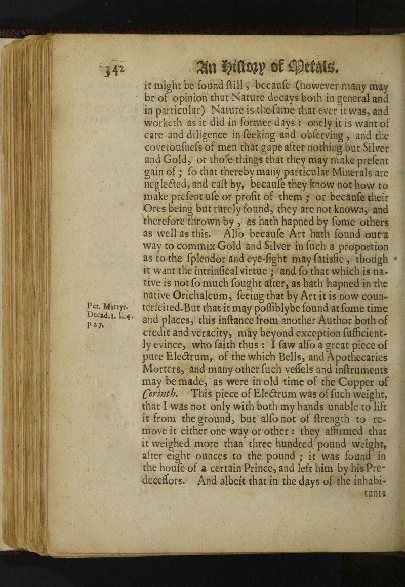 Pet. Martyr. I>ecad.|. li.4, Pa?. $tt of petals. it might be found ftill, becaufe (however many may • be of opinion that Nature decays both in general and in particular) Nature is the fame that ever it was, and worketh as it did in former days: onely it is want of care and diligence in feeking and obferving , and the covctoufnefs of men that gape after nothing but Silver and Gold, or thofe things that they may make prefer!t gain of; fo that thereby many particular Minerals are neglected, and caft by, becaufe they know not how to make prefent ufe or profit of them ; or becaufe their Ores being but rarely found, they are not known, and therefore thrown by , as hath hapned by fome others as well as this. Alfo becaufe Art hath found out a way to commix Gold and Silver in fuch a proportion as to the fplendor and eye-fight mayfatisfie, though * it want the intrinfical virtue; and fo that which is na¬ tive is not fo much fought after, as hath hapned in the native Orichalcum, feeing that by Art it is now coun- terfeiredoBut that it may poffiblybe found at fome time and places, this inftance from another Author both of credit and veracity, may beyond exception fufficient- ly evince, who faith thus : I faw alfo a great piece of pure Ele&rum, of the which Bells, and Apothecaries Morters, and many other fuch veffels and inftruments may be made, as were in old time of the Copper of Corinth. This piece of Eledtrum was of fuch weight, that I was not only with both my hands unable to lift it from the ground, but alfo not of ftrengch to re¬ move it either one way or other: they affirmed that it weighed more than three hundred pound weight, alter eight ounces to the pound ; it was found in the houfe of a certain Prince, and left him by his Pre~ deceifors. And albeit that in the days of the inhabi¬ tants