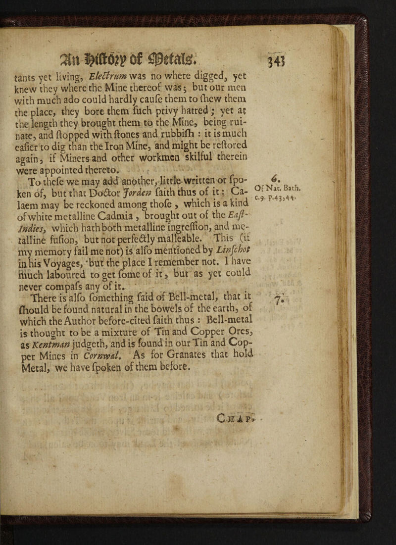 Estate. iants yet living, EleUrum was no where digged, yet knew they where the Mine thereof was; but our men with much ado could hardly caufe them to (hew them the place, they bore them fuch privy hatred; yet at the length they brought them to the Mine, being rui¬ nate, and flopped withftones and rubbifh : it is much eafier to dig than the Iron Mine, and might be reftored again, if Miners and other workmen skilful therein were appointed thereto, ■ - To thefe we may add another,‘little written or fpo- ken of, but that Doctor Jordev faith thus of it: Ca- ^ ^ laem may be reckoned among thofe , which is a kind of white metalline Cadmia , brought out of the Eajl- Indies, which hath both metalline ingreflion, and me¬ talline fufion, but not perfectly malleable. This (it my memory fail me not) is alfo mentioned by Linfchot ill his Voyages, ‘but the place I remember not. 1 have hiuch laboured to get fome of it, but as yet could never compafs any of it. There is alfo fomething faid of Bell-metal, that it fliould be found natural in the bowels of the earth, of which the Author before-cited faith thus : Bell-metal is thought to be a mixture of Tin and Copper Ores, as Rentman judgeth, and is found in our Tin and Cop¬ per Mines in CornwaL As for Granates that hold Metal, we have fpoken of them before. C-jivi i£ * i