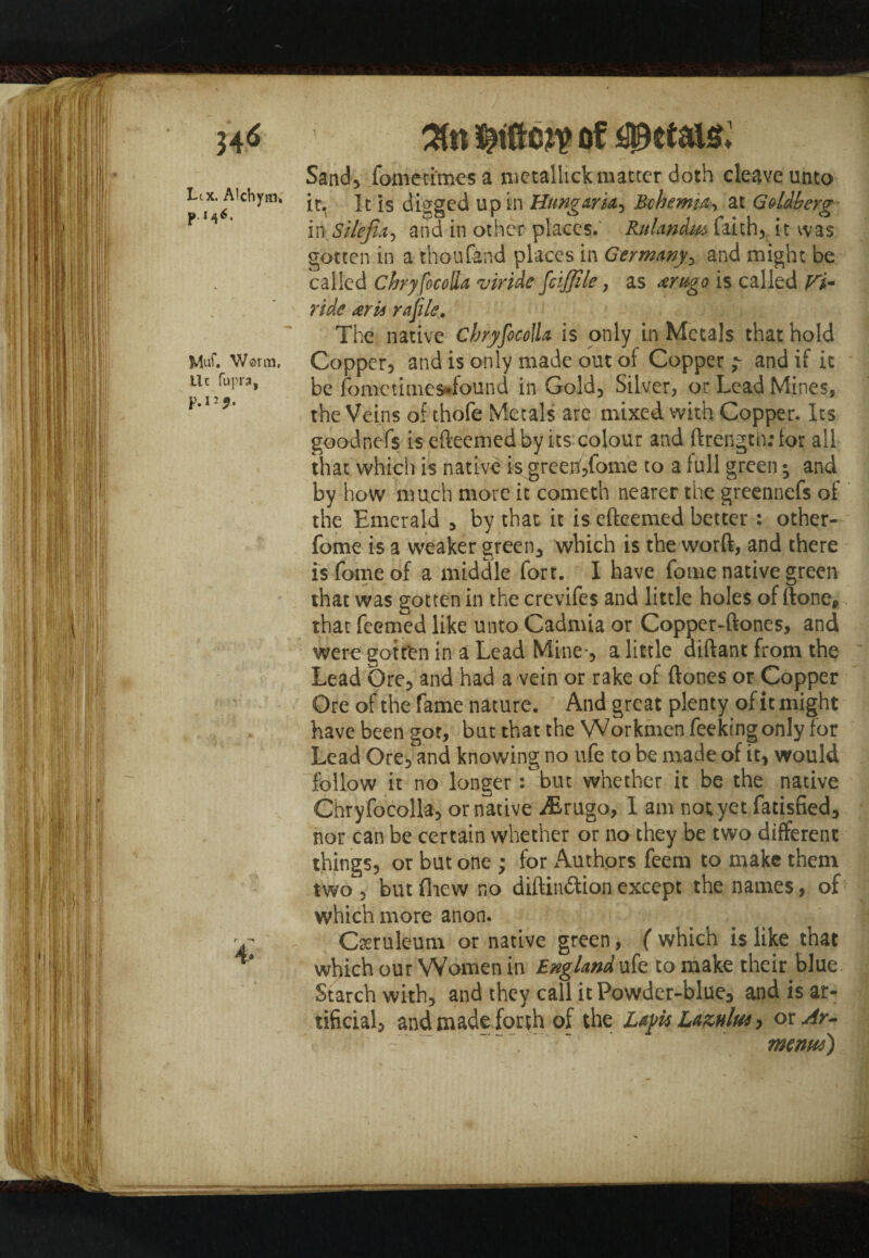 Lix. Alchyai* PM6* Muf. Warm, Uc fupra, p.i^. Tin of petals* Sand, fometimesa metalhck matter doth cleave unto it. It is digged up in Hungarian Bohemia, at Goldberg inSilefia-y and in other places.' Rulandm faith, it was gotten in a thou fend places in Germany > and might be called Chryfocolla viride fciffile, as arugo is called Fi- ride arti rafile. The native Chryfocolla is only in Metals that hold Copper, and is only made out of Copper ? and if it be fomctime$*found in Gold, Silver, or Lead Mines, the Veins of thofe Metals are mixed with Copper. Its goodnefs is efteemedby its colour and ftrengtii: for all that which is native is greenf,fome to a full green; and by how much more it cometh nearer the greennefs of the Emerald , by that it is efteemed better : other- fome is a weaker green, which is the word, and there is fome of a middle fort. I have fome native green that was gotten in the crevifes and little holes of done, that feemed like unto Cadmia or Copper-dones, and were gotten in a Lead Mine-, a little aidant from the Lead Ore, and had a vein or rake of dones or Copper Ore of the fame nature. And great plenty of it might have been got, but that the Workmen feeking only for Lead Ore, and knowing no ufe to be made of it, would follow it no longer: but whether it be the native Chryfocolla, or native iErugo, I am not yet fatisfied, nor can be certain whether or no they be two different things, or but one ; for Authors feem to make them two , but fliew no didin&ion except the names, of which more anon. Cseruleum or native green, ( which is like that which our Women in England ufe to make their blue Starch with, and they call it Powder-blue, and is ar¬ tificial, and made forth of the Layit Laznlus > or Ar- menus)